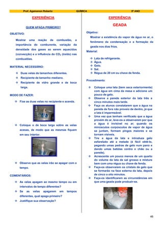 Prof. Agamenon Roberto QUÍMICA 9º ANO
46
EXPERIÊNCIA
QUEM APAGA PRIMEIRO?
OBJETIVO:
Mostrar uma reação de combustão, a
importância do comburente, variação da
densidade dos gases ao serem aquecidos
(convecção) e a influência do CO2 (óxido) nas
combustões.
MATERIAL NECESSÁRIO:
 Duas velas de tamanhos diferentes.
 Recipiente de tamanho mediano.
 Recipiente de vidro grande e de boca
larga.
MODO DE FAZER:
 Fixe as duas velas no recipiente e acenda.
 Coloque o de boca larga sobre as velas
acesas, de modo que as mesmas fiquem
em seu interior.
 Observe que as velas irão se apagar com o
tempo.
COMENTÁRIOS:
 As velas apagam ao mesmo tempo ou em
intervalos de tempo diferentes?
 Se as velas apagarem em tempos
diferentes, qual apaga primeiro?
 Justifique sua observação?
EXPERIÊNCIA
GEADA
Objetivo:
Mostrar a existência do vapor de água no ar, o
fenômeno da condensação e a formação da
geada nos dias frios.
Material:
 Lata de refrigerante.
 Água.
 Gelo.
 Sal.
 Régua de 20 cm ou chave de fenda.
Procedimento:
 Coloque uma lata (bem seca exteriormente)
com água em cima da mesa e adicione um
pouco de gelo.
 Observe a parede exterior da lata três a
cinco minutos mais tarde.
 Faça os alunos constatarem que a água na
parede de fora não proveio de dentro, já que
a lata é impermeável.
 Uma vez que tenham verificado que a água
provém do ar, leve-os a observarem por que
a água é invisível no ar; quando os
minúsculos corpúsculos de vapor de água
se juntam, formam pingos maiores e se
tornam visíveis.
 Tire a água da lata e introduza gelo
esfarelado até a metade (é fácil obtê-lo,
pegando umas pedras de gelo num pano e
dando umas batidas contra o chão ou a
parede).
 Acrescente um pouco menos de um quarto
do volume da lata de sal grosso e misture
bem com uma régua ou chave de fenda.
 Faça-os observarem os cristais de gelo que
se formarão na face externa da lata, depois
de cinco a oito minutos.
 Faça-os identificarem as circunstâncias em
que uma geada pode produzir-se.
 