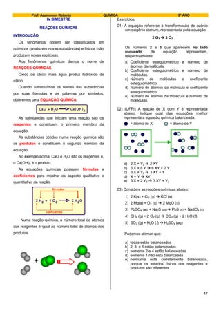 Prof. Agamenon Roberto QUÍMICA 9º ANO
47
IV BIMESTRE
REAÇÕES QUÍMICAS
INTRODUÇÃO
Os fenômenos podem ser classificados em
químicos (produzem novas substâncias) e físicos (não
produzem novas espécies).
Aos fenômenos químicos damos o nome de
REAÇÕES QUÍMICAS.
Óxido de cálcio mais água produz hidróxido de
cálcio.
Quando substituímos os nomes das substâncias
por suas fórmulas e as palavras por símbolos,
obteremos uma EQUAÇÃO QUÍMICA.
CaO 2H ( )+ O OCa H 2
As substâncias que iniciam uma reação são os
reagentes e constituem o primeiro membro da
equação.
As substâncias obtidas numa reação química são
os produtos e constituem o segundo membro da
equação.
No exemplo acima, CaO e H2O são os reagentes e,
o Ca(OH)2 é o produto.
As equações químicas possuem fórmulas e
coeficientes para mostrar os aspecto qualitativo e
quantitativo da reação.
H HO O2 2 22 + 21
fórmulas
coeficientes
Numa reação química, o número total de átomos
dos reagentes é igual ao número total de átomos dos
produtos.
+
Exercícios:
01) A equação refere-se à transformação de ozônio
em oxigênio comum, representada pela equação:
2 O3  3 O2
Os números 2 e 3 que aparecem no lado
esquerdo da equação representam,
respectivamente:
a) Coeficiente estequiométrico e número de
átomos da molécula.
b) Coeficiente estequiométrico e número de
moléculas.
c) Número de moléculas e coeficiente
estequiométrico.
d) Número de átomos da molécula e coeficiente
estequiométrico.
e) Número de átomos da molécula e número de
moléculas.
02) (UFPI) A reação de X com Y é representada
abaixo. Indique qual das equações melhor
representa a equação química balanceada.
= átomo de X; = átomo de Y
a) 2 X + Y2  2 XY
b) 6 X + 8 Y  6 XY + 2 Y
c) 3 X + Y2  3 XY + Y
d) X + Y  XY
e) 3 X + 2 Y2  3 XY + Y2
03) Considere as reações químicas abaixo:
1) 2 K(s) + Cl2 (g)  KCl (s)
2) 2 Mg(s) + O2 (g)  2 MgO (s)
3) PbSO4 (aq) + Na2S (aq) PbS (s) + NaSO4 (s)
4) CH4 (g) + 2 O2 (g)  CO2 (g) + 2 H2O (l)
5) SO2 (g) + H2O (l)  H2SO4 (aq)
Podemos afirmar que:
a) todas estão balanceadas
b) 2, 3, e 4 estão balanceadas
c) somente 2 e 4 estão balanceadas
d) somente 1 não está balanceada
e) nenhuma está corretamente balanceada,
porque os estados físicos dos reagentes e
produtos são diferentes.
 