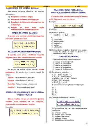 Prof. Agamenon Roberto QUÍMICA 9º ANO
48
CLASSIFICAÇÃO DAS REAÇÕES QUÍMICAS
Basicamente podemos classificar as reações
químicas em:
a) Reação de síntese ou adição.
b) Reação de análise ou decomposição.
c) Reação de deslocamento, simples troca ou
substituição.
d) Reação de dupla troca, duplo
deslocamento ou dupla substituição.
REAÇÃO DE SÍNTESE OU ADIÇÃO
É quando uma ou mais substâncias reagentes
produzem apenas uma única.
CaO 2H ( )+ O OCa H 2
H HO O2 2 22 + 2
REAÇÃO DE ANÁLISE OU DECOMPOSIÇÃO
É quando uma única substância reagente
origina duas ou mais substâncias como produto.
HH OO
2 22 2 +2
Ca O OCaC 3 + CO2
As reações de análise podem receber nomes
particulares, de acordo com o agente causal da
reação.
Pirólise  decomposição pelo calor.
Fotólise  decomposição pela luz.
Eletrólise  decomposição pela corrente.
Hidrólise  decomposição pela água.
REAÇÕES DE DESLOCAMENTO, SIMPLES TROCA
OU SUBSTITUIÇÃO
São as reações em que um elemento químico
substitui outro elemento de um composto,
libertando-o, como substância simples.
Exemplos:
Zn H Cl+ 2 H2 Zn+ 2
Cl
Cl
Cl2
+ +NaBr Br2 2 Na 2
REAÇÕES DE DUPLA TROCA, DUPLA
SUBSTITUIÇÃO OU DUPLO DESLOCAMENTO
É quando duas substâncias compostas trocam
entre si partes de suas estruturas.
Exemplos:
HCl + ClNa 2+ OHOHNa
Exercícios:
01) A reação química:
Cu(OH)2  CuO + H2O
é:
a) síntese total.
b) deslocamento.
c) dupla troca.
d) análise.
e) substituição.
02) Colocando-se um pedaço de zinco numa solução
aquosa de sulfato de cobre II observa-se a
ocorrência da reação abaixo:
Zn + CuSO4  Cu + ZnSO4
Esta reação pode ser classificada como:
a) reação de análise parcial.
b) reação de síntese total.
c) reação de dupla troca.
d) reação de análise total
e) reação de deslocamento.
03) Considere as equações:
I . Zn + 2 HCl  ZnCl2 + H2
II . P2O5 + 3 H2O  2 H3PO4
III. AgNO3 + NaCl  AgCl + NaNO3
IV.CaO + CO2  CaCO3
V. 2 H2O  2 H2 + O2
É considerada uma reação de decomposição:
a) I.
b) II.
c) III.
d) IV.
e) V.
04) Observe as reações I e II abaixo:
NH NH
HgHgO O2
3 4
2 2
+
+
ClHClI.
II.
Podemos afirmar que I e II são, respectivamente,
reações de:
a) síntese e análise.
b) simples troca e síntese.
c) dupla troca e análise.
d) análise e síntese.
e) dupla troca e simples troca.
 
