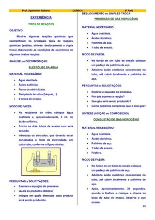 Prof. Agamenon Roberto QUÍMICA 9º ANO
49
EXPERIÊNCIA
TIPOS DE REAÇÕES
OBJETIVO:
Mostrar algumas reações químicas que
exemplificam os principais tipos de reações
químicas (análise, síntese, deslocamento e dupla
troca) observando as condições de ocorrência de
algumas destas reações.
ANÁLISE ou DECOMPOSIÇÃO:
ELETRÓLISE DA ÁGUA
MATERIAL NECESSÁRIO:
Água destilada.
Ácido sulfúrico.
Fonte de eletricidade.
Recipiente de vidro (béquer,...).
2 tubos de ensaio.
MODO DE FAZER:
No recipiente de vidro coloque água
destilada e, aproximadamente, 3 mL de
ácido sulfúrico.
Encha os dois tubos de ensaio com esta
solução.
Introduza os eletrodos, que deverão estar
conectados à fonte de eletricidade, em
cada tubo, conforme a figura abaixo.
pilhas
solução
PERGUNTAS e SOLICITAÇÕES:
Escreva a equação do processo.
Quais os produtos obtidos?
Indique em quais eletrodos cada produto
está sendo produzido.
DESLOCAMENTO ou SIMPLES TROCA
PRODUÇÃO DE GÁS HIDROGÊNIO
MATERIAL NECESSÁRIO:
Água destilada.
Ácido clorídrico.
Palhinha de aço.
1 tubo de ensaio.
MODO DE FAZER:
No fundo de um tubo de ensaio coloque
um pedaço de palhinha de aço.
Adicione ácido clorídrico concentrado no
tubo, até cobrir totalmente a palhinha de
aço.
PERGUNTAS e SOLICITAÇÕES:
Escreva a equação do processo.
Por que ocorreu a reação?
Que gás está sendo produzido?
Como podemos comprovar que é este gás?
SÍNTESE (ADIÇÃO ou COMPOSIÇÃO)
COMBUSTÃO DO GÁS HIDROGÊNIO
MATERIAL NECESSÁRIO:
Água destilada.
Ácido clorídrico.
Palhinha de aço.
1 tubo de ensaio.
Fósforo.
MODO DE FAZER:
No fundo de um tubo de ensaio coloque
um pedaço de palhinha de aço.
Adicione ácido clorídrico concentrado no
tubo, até cobrir totalmente a palhinha de
aço.
Após, aproximadamente, 30 segundos,
acenda o fósforo e coloque a chama na
boca do tubo de ensaio. Observe o que
ocorre.
 