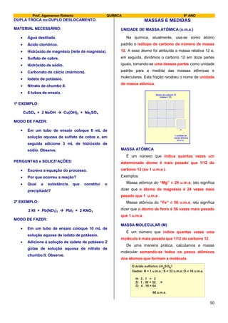 Prof. Agamenon Roberto QUÍMICA 9º ANO
50
DUPLA TROCA ou DUPLO DESLOCAMENTO
MATERIAL NECESSÁRIO:
Água destilada.
Ácido clorídrico.
Hidróxido de magnésio (leite de magnésia).
Sulfato de cobre.
Hidróxido de sódio.
Carbonato de cálcio (mármore).
Iodeto de potássio.
Nitrato de chumbo II.
6 tubos de ensaio.
1º EXEMPLO:
CuSO4 + 2 NaOH  Cu(OH)2 + Na2SO4
MODO DE FAZER:
Em um tubo de ensaio coloque 6 mL de
solução aquosa de sulfato de cobre e, em
seguida adicione 3 mL de hidróxido de
sódio. Observe.
PERGUNTAS e SOLICITAÇÕES:
Escreva a equação do processo.
Por que ocorreu a reação?
Qual a substância que constitui o
precipitado?
2º EXEMPLO:
2 KI + Pb(NO3)2  PbI2 + 2 KNO3
MODO DE FAZER:
Em um tubo de ensaio coloque 10 mL de
solução aquosa de iodeto de potássio.
Adicione à solução de iodeto de potássio 2
gotas de solução aquosa de nitrato de
chumbo II. Observe.
MASSAS E MEDIDAS
UNIDADE DE MASSA ATÔMICA (u.m.a.)
Na química, atualmente, usa-se como átomo
padrão o isótopo de carbono de número de massa
12. A esse átomo foi atribuída a massa relativa 12 e,
em seguida, dividimos o carbono 12 em doze partes
iguais, tomando-se uma dessas partes como unidade
padrão para a medida das massas atômicas e
moleculares. Esta fração recebeu o nome de unidade
de massa atômica.
Átomo de carbono 12
(massa = 12)
1 unidade de
massa atômica
(u.m.a.)
MASSA ATÔMICA
É um número que indica quantas vezes um
determinado átomo é mais pesado que 1/12 do
carbono 12 (ou 1 u.m.a ).
Exemplos:
Massa atômica do “Mg” é 24 u.m.a, isto significa
dizer que o átomo de magnésio é 24 vezes mais
pesado que 1 u.m.a .
Massa atômica do “Fe” é 56 u.m.a, isto significa
dizer que o átomo de ferro é 56 vezes mais pesado
que 1 u.m.a .
MASSA MOLECULAR (M)
É um número que indica quantas vezes uma
molécula é mais pesada que 1/12 do carbono 12.
De uma maneira prática, calculamos a massa
molecular somando-se todos os pesos atômicos
dos átomos que formam a molécula.
H: 2 . 1 = 2
S: 1 . 32 = 32
O: 4 . 16 = 64
98 u.m.a.
+
O ácido sulfúrico H SO2 4( )
Dados: H = 1 u.m.a.; S = 32 u.m.a.;O = 16 u.m.a.
 