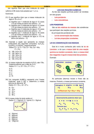 Prof. Agamenon Roberto QUÍMICA 9º ANO
51
Isto significa dizer que uma molécula do ácido
sulfúrico é 98 vezes mais pesada que 1 u.m.a.
Exercícios:
01) O que significa dizer que a massa molecular da
água é 18 u.m.a.?
a) Significa que 1 molécula de água é 12 vezes
1/12 da massa do átomo de carbono – 12.
b) Significa que 2 moléculas de água é 12 vezes
1/12 da massa do átomo de carbono – 12.
c) Significa que 2 moléculas de água é 18 vezes
1/12 da massa do átomo de carbono – 12.
d) Significa que 1 molécula de água é 18 vezes
1/12 da massa do átomo de carbono – 12.
e) Significa que 1 molécula de água é 1/12 do
átomo de carbono – 12.
02) Assinale a opção que apresenta as massas
moleculares dos seguintes compostos: C6H12O6;
Ca3(PO4)2 e Ca(OH)2, respectivamente:
Dados: H = 1u; C = 12u; O = 16u; Ca = 40u;
P = 31u.
a) 180, 310 e 74.
b) 150, 340 e 73.
c) 180, 150 e 74.
d) 200, 214 e 58.
e) 180, 310 e 55.
03) A massa molecular da espécie H4P2OX vale 178u.
Podemos afirmar que o valor de “x” é:
Dados: H = 1 u.; O = 16 u.; P = 31 u.
a) 5.
b) 6.
c) 7.
d) 8.
e) 16.
04) Um composto Al2(XO4)3 apresenta uma “massa
molecular” igual a 342 u. Determine a massa
atômica do elemento “X”.
Dados: O = 16 u.; Al = 27 u.
a) 8 u.
b) 16 u.
c) 32 u.
d) 48 u.
e) 96 u.
05) A massa molar do ácido acético é:
Dados: C = 12g/mol; H = 1g/mol; O = 16g/mol.
a) 20g/mol.
b) 40g/mol.
c) 60g/mol.
d) 80g/mol.
e) 100g/mol.
LEIS DAS REAÇÕES QUÍMICAS
As leis das reações químicas podem ser divididas
em dois grupos:
- Leis ponderais.
- Leis volumétricas.
LEIS PONDERAIS
São as leis relativas às massas das substâncias
que participam das reações químicas.
As principais leis ponderais são:
- Lei da conservação das massas.
- Lei das proporções constantes.
LEI DA CONSERVAÇÃO DAS MASSAS
Esta lei é muito conhecida pelo nome de lei de
Lavoisier, e diz que a massa total de uma reação
química se mantém constante, isto é, a massa total
dos reagentes é igual à massa total dos produtos.
Exemplo:
+
HIDROGÊNIO OXIGÊNIO ÁGUA
As partículas (átomos) iniciais e finais são as
mesmas. Portanto, a massa permanece constante.
hidrogênio oxigênio água+
4 g 32 g 36 g
verifique que: 4 g + 32 g = 36 g
Genericamente podemos dizer que:
A B C D+ +
Teremos que:
m
A B C D
m m m+ +=
m
A B C D
m m m
C CH
O
OH
3
 