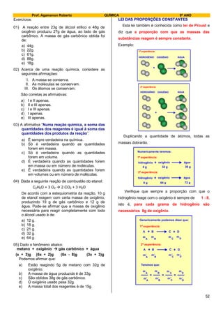 Prof. Agamenon Roberto QUÍMICA 9º ANO
52
Exercícios:
01) A reação entre 23g de álcool etílico e 48g de
oxigênio produziu 27g de água, ao lado de gás
carbônico. A massa de gás carbônico obtida foi
de:
a) 44g.
b) 22g.
c) 61g.
d) 88g.
e) 18g.
02) Acerca de uma reação química, considere as
seguintes afirmações:
I. A massa se conserva.
II. As moléculas se conservam.
III. Os átomos se conservam.
São corretas as afirmativas:
a) I e II apenas.
b) II e III apenas.
c) I e III apenas.
d) I apenas.
e) III apenas.
03) A afirmativa “Numa reação química, a soma das
quantidades dos reagentes é igual à soma das
quantidades dos produtos da reação”.
a) É sempre verdadeira na química.
b) Só é verdadeira quando as quantidades
forem em massa.
c) Só é verdadeira quando as quantidades
forem em volume.
d) É verdadeira quando as quantidades forem
em massa ou em número de moléculas.
e) É verdadeira quando as quantidades forem
em volumes ou em número de moléculas.
04) Dada a seguinte reação de combustão do etanol:
C2H6O + 3 O2  2 CO2 + 3 H2O
De acordo com a estequiometria da reação, 10 g
de etanol reagem com certa massa de oxigênio,
produzindo 19 g de gás carbônico e 12 g de
água. Pode-se afirmar que a massa de oxigênio
necessária para reagir completamente com todo
o álcool usado é de:
a) 12 g.
b) 18 g.
c) 21 g.
d) 32 g.
e) 64 g.
05) Dado o fenômeno abaixo:
metano + oxigênio  gás carbônico + água
(x + 3)g (6x + 2)g (6x - 8)g (3x + 3)g
Podemos afirmar que:
a) Estão reagindo 5g de metano com 32g de
oxigênio.
b) A massa de água produzida é de 33g.
c) São obtidos 38g de gás carbônico.
d) O oxigênio usado pesa 32g.
e) A massa total dos reagentes é de 15g.
LEI DAS PROPORÇÕES CONSTANTES
Esta lei também é conhecida como lei de Proust e
diz que a proporção com que as massas das
substâncias reagem é sempre constante.
Exemplo:
+
HIDROGÊNIO OXIGÊNIO ÁGUA
1ª experiência:
+
HIDROGÊNIO OXIGÊNIO ÁGUA
2ª experiência:
Duplicando a quantidade de átomos, todas as
massas dobrarão.
hidrogênio oxigênio água+
4 g 32 g 36 g
1ª experiência:
2ª experiência:
Numericamente teremos:
hidrogênio oxigênio água+
8 g 64 g 72 g
Verifique que sempre a proporção com que o
hidrogênio reage com o oxigênio é sempre de 1 : 8,
isto é, para cada grama de hidrogênio são
necessários 8g de oxigênio.
Genericamente podemos dizer que:
A B C D+ +
Teremos que:
=
m
A B C D
m m m
1ª experiência:
2ª experiência:
A B C D+ +
m
A B C D
m m m,, ,,
m
A B C D
m m m
m
A B C D
m m m
,, ,,
= =
 