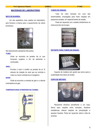 Prof. Agamenon Roberto QUÍMICA 9º ANO
8
MATERIAIS DE LABORATÓRIO
BICO DE BUNSEN:
Um dos aparelhos mais usados em laboratório,
pois fornece a chama para o aquecimento de vários
processos.
Ele basicamente apresenta três partes:
TUBO:
Onde se encontra as janelas de ar que
fornecem oxigênio a fim de alimentar a
combustão.
ANEL:
Envolve o tubo e contém as janelas de ar. É
através da rotação do anel que se controla a
maior ou menor entrada de ar (oxigênio).
BASE:
Onde se encontra a entrada de gás e a válvula
controladora do gás.
TEMPERATURAS ATINGÍVEIS NA CHAMA:
TUBOS DE ENSAIO:
Tubo de vidro fechado em uma das
extremidades, empregado para fazer reações em
pequenas escalas, em especial testes de reação.
Pode ser aquecido com cuidado diretamente na
chama do bico de bunsen.
ESTANTE PARA TUBOS DE ENSAIO:
Suporte de madeira (em geral) que serve para a
sustentação dos tubos de ensaio.
COPO DE BÉCKER:
Recipiente cilíndrico semelhante a um copo.
Serve para reações entre soluções, dissolver
substâncias, efetuar reações de precipitação e
aquecer líquidos. Pode ser aquecido sobre a tela de
amianto.
1500°C
500°C
300°C
1500°C
500°C
300°C
 