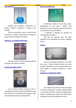 Prof. Agamenon Roberto QUÍMICA 9º ANO
9
ERLENMEYER:
Utilizado para titulações, aquecimento de
líquidos, dissolver substâncias e reações entre
soluções.
Para seu aquecimento, usa-se o tripé com tela
de amianto. Por possuir a parte inferior mais larga, se
presta melhor em misturas com rotação.
PROVETA ou CILINDRO GRADUADO:
Serve para medir e transferir pequenos volumes
de líquidos. Não pode ser aquecido.
BALÃO DE FUNDO CHATO:
É um recipiente esférico provido de colo. É
empregado para aquecer líquido ou soluções ou ainda
fazer reações com desprendimentos gasosos. Pode
ser aquecido sobre tripé com tela de amianto.
BALÃO VOLUMÉTRICO:
Semelhante ao balão de fundo chato, porém,
apresentando um colo longo e estreito, onde
apresenta um traço de aferição, sendo ainda provido
de uma tampa de vidro esmerilhada.
É destinado à obtenção de soluções de
concentrações conhecidas.
Não deve ser aquecido, para não sofrer
alteração de sua capacidade real, devido a dilatação
térmica.
PIPETA:
Tubo de vidro aferido, graduado ou não. Serve
para medir e transferir volumes líquidos com maior
precisão. Apresenta um ou mais traços de aferição, os
quais facilitam as medidas volumétricas a serem
tomadas.
BAQUETA ou BASTÃO DE VIDRO:
É um bastão maciço de vidro e serve para agitar
e facilitar as dissoluções, ou manter massas líquidas
em constante movimento. Também é empregado para
facilitar a transferência de líquidos para determinados
recipientes, funis ou filtros colocados nos funis.
 