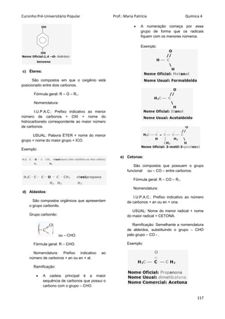 Cursinho Pré-Universitário Popular Prof.: Maria Patrícia Química 4
117
c) Éteres:
São compostos em que o oxigênio está
posicionado entre dois carbonos.
Fórmula geral: R – O – R1.
Nomenclatura:
I.U.P.A.C.: Prefixo indicativo ao menor
número de carbonos + OXI + nome do
hidrocarboneto correspondente ao maior número
de carbonos.
USUAL: Palavra ÉTER + nome do menor
grupo + nome do maior grupo + ICO.
Exemplo:
d) Aldeídos:
São compostos orgânicos que apresentam
o grupo carbonilo.
Grupo carbonilo:
ou – CHO.
Fórmula geral: R – CHO.
Nomenclatura: Prefixo indicativo ao
número de carbonos + an ou en + al.
Ramificação:
 A cadeia principal é a maior
sequência de carbonos que possui o
carbono com o grupo – CHO.
 A numeração começa por esse
grupo de forma que os radicais
fiquem com os menores números.
Exemplo:
e) Cetonas:
São compostos que possuem o grupo
funcional ou – CO – entre carbonos.
Fórmula geral: R – CO – R1.
Nomenclatura:
I.U.P.A.C.: Prefixo indicativo ao número
de carbonos + an ou en + ona.
USUAL: Nome do menor radical + nome
do maior radical + CETONA.
Ramificação: Semelhante a nomenclatura
de aldeídos, substituindo o grupo – CHO
pelo grupo – CO - .
Exemplo:
 