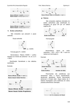 Cursinho Pré-Universitário Popular Prof.: Maria Patrícia Química 4
118
f) Ácidos carboxílicos:
São compostos que possuem o grupo
carboxila.
Grupo carboxila:
ou - COOH.
Fórmula geral: R – COOH.
Nomenclatura: Palavra ÁCIDO + prefixo
indicativo ao número de carbonos + an, en, ou in
+ ÓICO.
Ramificação: Semelhante a dos aldeídos
ramificados.
Exemplo:
g) Ésteres:
São compostos orgânicos derivados de
ácidos carboxílicos pela substituição do
hidrogênio do grupo OH por um radical
orgânico (R).
Fórmula geral:
Nomenclatura: Nome do ácido
carboxílico – ICO + ATO + DE + nome do
radical com terminação A.
Exemplo:
Flavorizantes são substâncias que
apresentam sabor e aroma característicos,
geralmente agradáveis. Muitos flavorizantes
pertencem à função éster. Segue abaixo de 2
ésteres empregados como essências em vários
produtos alimentícios. Exemplos:
 