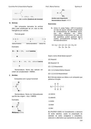 Cursinho Pré-Universitário Popular Prof.: Maria Patrícia Química 4
119
h) Aminas:
São compostos derivados da amônia
(NH3) pela substituição de um, dois ou três
hidrogênios por radicais.
Fórmula geral:
Exemplos:
Nomenclatura: Nome dos radicais em
ordem de complexidade + AMINA.
i) Amidas:
Compostos com o grupo funcional:
Nomenclatura: Nome do hidrocarboneto
que lhe deu origem – óico + AMIDA.
Exemplos:
Exercícios:
1) (Univ). S. Judas Tadeu - (SP) O manitol é
um tipo de açúcar utilizado na fabricação
de condensadores de eletrólitos secos,
que são utilizados em rádios,
videocassetes e televisores; por isso, em
tais aparelhos, podem aparecer alguns
insetos, principalmente formigas. Se a
fórmula estrutural é:
Qual o nome oficial desse açúcar?
(A) Hexanol
(B) Hexanol-1,6
(C) 1,2,3-Hexanotriol
(D) 1,2,3,4-tetra-Hidróxi-Hexano
(E) 1,2,3,4,5,6-Hexanohexol
2) A fórmula abaixo se refere a um composto que
pertence à função:
a) cetona
b) aldeído
c) ácido
d) éster
e) éter.
3) (PUCRS/1-2000) 9) Considerando a estrutura
do ácido salicílico, usado na preparação do
salicilato de sódio, analgésico e antipirético,
selecione a alternativa que apresenta as palavras
 