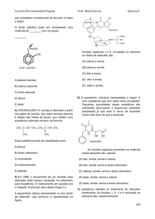 Cursinho Pré-Universitário Popular Prof.: Maria Patrícia Química 4
120
que completam corretamente as lacunas no texto
a seguir.
O ácido salicílico pode ser considerado uma
molécula de ________ com um grupo
________.
A) aldeído fenólico
B) cetona carbonila
C) fenol carboxila
D) álcool
E) éster
4) (PUCRS/2-2001) A cerveja é fabricada a partir
dos grãos de cevada. Seu sabor amargo deve-se
à adição das folhas de lúpulo, que contêm uma
substância chamada mirceno, de fórmula
Essa substância pode ser classificada como
A) álcool.
B) ácido carboxílico.
C) aminoácido.
D) hidrocarboneto.
E) aldeído.
5) Em 1998, o lançamento de um remédio para
disfunção erétil causou revolução no tratamento
para impotência. O medicamento em questão era
o Viagra®. O princípio ativo dessa droga é o
A aspoxicilina, abaixo representada, é uma citrato
de sildenafil, cuja estrutura é representada na
figura:
funções orgânicas I e II, circuladas na estrutura
do citrato de sildenafil, são
(A) cetona e amina.
(B) cetona e amida.
(C) éter e amina.
(D) éter e amida.
(E) éster e amida.
6) O aspartame, estrutura representada a seguir, é
uma substância que tem sabor doce ao paladar.
Pequenas quantidades dessa substância são
suficientes para causar a doçura aos alimentos
preparados, já que esta é cerca de duzentas
vezes mais doce do que a sacarose.
As funções orgânicas presentes na molécula
desse adoçante são, apenas,
(A) éter, amida, amina e cetona.
(B) éter, amida, amina e ácido carboxílico.
(C) aldeído, amida, amina e ácido carboxílico.
(D) éster, amida, amina e cetona.
(E) éster, amida, amina e ácido carboxílico.
7) substância utilizada no tratamento de infecções
bacterianas. As funções 1, 2, 3 e 4 marcadas na
estrutura são, respectivamente:
 