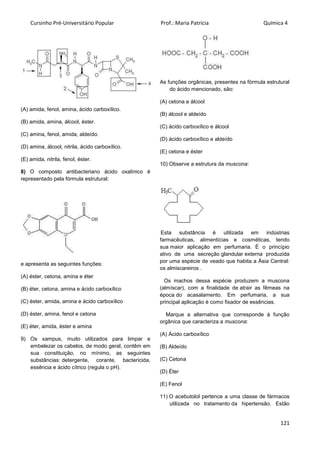 Cursinho Pré-Universitário Popular Prof.: Maria Patrícia Química 4
121
(A) amida, fenol, amina, ácido carboxílico.
(B) amida, amina, álcool, éster.
(C) amina, fenol, amida, aldeído.
(D) amina, álcool, nitrila, ácido carboxílico.
(E) amida, nitrila, fenol, éster.
8) O composto antibacteriano ácido oxalínico é
representado pela fórmula estrutural:
e apresenta as seguintes funções:
(A) éster, cetona, amina e éter
(B) éter, cetona, amina e ácido carboxílico
(C) éster, amida, amina e ácido carboxílico
(D) éster, amina, fenol e cetona
(E) éter, amida, éster e amina
9) Os xampus, muito utilizados para limpar e
embelezar os cabelos, de modo geral, contêm em
sua constituição, no mínimo, as seguintes
substâncias: detergente, corante, bactericida,
essência e ácido cítrico (regula o pH).
As funções orgânicas, presentes na fórmula estrutural
do ácido mencionado, são:
(A) cetona e álcool
(B) álcool e aldeído
(C) ácido carboxílico e álcool
(D) ácido carboxílico e aldeído
(E) cetona e éster
10) Observe a estrutura da muscona:
Esta substância é utilizada em indústrias
farmacêuticas, alimentícias e cosméticas, tendo
sua maior aplicação em perfumaria. É o princípio
ativo de uma secreção glandular externa produzida
por uma espécie de veado que habita a Ásia Central:
os almiscareiros .
Os machos dessa espécie produzem a muscona
(almíscar), com a finalidade de atrair as fêmeas na
época do acasalamento. Em perfumaria, a sua
principal aplicação é como fixador de essências.
Marque a alternativa que corresponde à função
orgânica que caracteriza a muscona:
(A) Ácido carboxílico
(B) Aldeído
(C) Cetona
(D) Éter
(E) Fenol
11) O acebutolol pertence a uma classe de fármacos
utilizada no tratamento da hipertensão. Estão
 