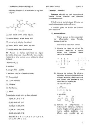 Cursinho Pré-Universitário Popular Prof.: Maria Patrícia Química 4
122
presentes na estrutura do acebutolol as seguintes
funções:
(A) éster, álcool, amina, amida, alqueno.
(B) amida, alqueno, álcool, amina, fenol.
(C) amina, fenol, aldeído, éter, álcool.
(D) cetona, álcool, amida, amina, alqueno.
(E) amida, cetona, éter, álcool, amina.
12) Associe os nomes comerciais de alguns
compostos orgânicos e suas fórmulas condensadas
na coluna de cima com os nomes oficiais na coluna
de baixo.
I. Formol (CH2O)
II. Acetileno
III. Vinagre (CH3 – COOH)
IV. Glicerina (CH2OH – CHOH – CH2OH)
(P) Propanotriol
(Q) Ácido etanóico
(R) Metanal
(S) Fenil amina
(T) Etino
A associação correta entre as duas colunas é
(A) I-P, II-T, II-Q, IV-R
(B) I-Q, II-R, II-T, IV-P
(C) I-Q, II-T, III-P, IV-R
(D) I-R, II-T, III-Q, IV-P
(E) I-S, II-R, III-P, IV-Q
Gabarito: 1- e; 2- e; 3- c; 4- d; 5- c; 6- e; 7- a; 8-
b; 9- c; 10- c; 11- e; 12- d.
Capítulo 4 – Isomeria:
Isômeros são dois ou mais compostos de
mesma fórmula molecular mas diferentes
fórmulas estruturais.
O fenômeno da isomeria causa diferença nas
propriedades dos compostos isômeros.
A isomeria pode ser dividida em isomeria
plana e espacial.
a) Isomeria Plana:
Ocorre quando os isômeros podem
ser diferenciados pelas fórmulas
estruturais planas.
São cinco os casos mais comuns.
1) Isomeria de cadeia ou núcleo: Os
isômeros pertencem a mesma
função, mas possuem cadeias
carbônicas diferentes.
2) Isomeria de posição: Os isômeros
pertencem à mesma função química,
possuem a mesma cadeia carbônica,
mas diferem pela posição de uma
ramificação ou instauração.
3) Isomeria de compensação ou
metameria: Os isômeros pertencem a
mesma função química, possuem a
mesma cadeia carbônica, mas
diferem pela posição de um
 