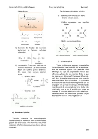 Cursinho Pré-Universitário Popular Prof.: Maria Patrícia Química 4
123
heteroátomo
4) Isomeria de função: Os isômeros
pertencem a funções químicas
diferentes.
5) Tautomeria: É um caso particular da
isomeria funcional. Os dois isômeros
ficam em equilíbrio químico dinâmico.
Os casos mais comuns ocorrem
entre:
 Aldeído e enol:
 Cetona e enol:
b) Isomeria Espacial:
Também chamada de estereoisomeria,
ocorre quando as diferenças entre os isômeros só
podem ser explicadas pelas fórmulas estruturais
espaciais. (As fórmulas estruturais planas são as
mesmas).
Se divide em geométrica e óptica.
1) Isomeria geométrica ou cis-trans:
Ocorre em dois casos.
1.1) Em compostos com ligações
duplas:
1.2)Em compostos cíclicos:
2) Isomeria óptica:
Todos os isômeros possuem propriedades
físicas diferentes, tais como PF, PE e densidade,
mas os isômeros ópticos não possuem esta
diferença, ou seja, as propriedades físicas dos
isômeros ópticos são as mesmas. Então o que
faz eles serem diferentes? É possível diferenciá-
los? Sim, é possível diferenciá-los, mas quando
eles estão frente à luz polarizada. Luz polarizada
é um conjunto de ondas eletromagnéticas que se
propagam em apenas uma direção. Uma lâmpada
incandescente é um exemplo de fonte de luz não
polarizada, pois a luz é emitida em todas as
direções. É possível polarizar luz não polarizada,
bastando utilizar um polarizador, que terá função
de direcionar apenas uma direção da luz.
 