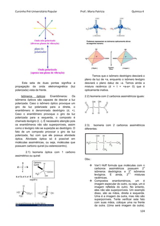 Cursinho Pré-Universitário Popular Prof.: Maria Patrícia Química 4
124
Esta seta de duas pontas significa a
propagação da onda eletromagnética (luz
polarizada) vista de frente.
Isômeros ópticos: Enantiômeros: Os
isômeros ópticos são capazes de desviar a luz
polarizada. Caso o isômero óptico provoque um
giro da luz polarizada para a direita, o
enantiômero é denominado dextrógiro (d, +).
Caso o enantiômero provoque o giro da luz
polarizada para a esquerda, o composto é
chamado levógiro (l, -). É necessário atenção pois
os enantiômeros não são superponíveis, assim
como o levógiro não se superpõe ao dextrógiro. O
fato de um composto provocar o giro da luz
polarizada, faz com que ele possua atividade
óptica. Atividade óptica só é possível em
moléculas assimétricas, ou seja, moléculas que
possuem carbono quiral (ou estereocentro).
2.1) Isomeria óptica com 1 carbono
assimétrico ou quiral:
Temos que o isômero dextrógiro desviará o
plano da luz de +a, enquanto o isômero levógiro
desviará o plano daluz de –a. Temos ainda a
mistura racêmica (d + l = +a-a= 0) que é
opticamente inativa.
2.2) Isomeria com 2 carbonos assimétricos iguais:
2.3) Isomeria com 2 carbonos assimétricos
diferentes:
Obs.:
 Van’t Hoff formula que moléculas com n
carbonos assimétricos possuem 2
n
isômeros dextrógiros e 2
n
isômeros
levógiros. E ainda, 2
n-1
misturas
racêmicas.
 Compostos enantioméricos, um é
imagem especular do outro, ou seja, um é
imagem refletida do outro. No entanto,
eles não são superponíveis. Um exemplo
disso, são as mãos, direita e esquerda.
Uma é a imagem da outra, mas não são
superponíveis. Tente verificar este fato
com suas mãos, coloque uma na frente
da outra. (Uma será imagem da outra).
 