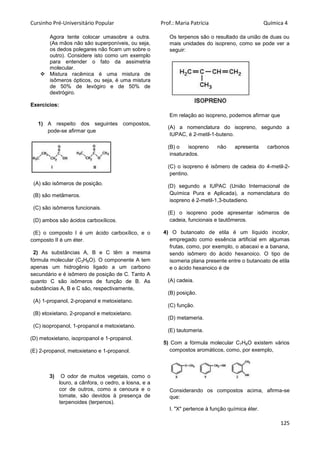 Cursinho Pré-Universitário Popular Prof.: Maria Patrícia Química 4
125
Agora tente colocar umasobre a outra.
(As mãos não são superponíveis, ou seja,
os dedos polegares não ficam um sobre o
outro). Considere isto como um exemplo
para entender o fato da assimetria
molecular.
 Mistura racêmica é uma mistura de
isômeros ópticos, ou seja, é uma mistura
de 50% de levógiro e de 50% de
dextrógiro.
Exercícios:
1) A respeito dos seguintes compostos,
pode-se afirmar que
(A) são isômeros de posição.
(B) são metâmeros.
(C) são isômeros funcionais.
(D) ambos são ácidos carboxílicos.
(E) o composto I é um ácido carboxílico, e o
composto II é um éter.
2) As substâncias A, B e C têm a mesma
fórmula molecular (C3H8O). O componente A tem
apenas um hidrogênio ligado a um carbono
secundário e é isômero de posição de C. Tanto A
quanto C são isômeros de função de B. As
substâncias A, B e C são, respectivamente,
(A) 1-propanol, 2-propanol e metoxietano.
(B) etoxietano, 2-propanol e metoxietano.
(C) isopropanol, 1-propanol e metoxietano.
(D) metoxietano, isopropanol e 1-propanol.
(E) 2-propanol, metoxietano e 1-propanol.
3) O odor de muitos vegetais, como o
louro, a cânfora, o cedro, a losna, e a
cor de outros, como a cenoura e o
tomate, são devidos à presença de
terpenoides (terpenos).
Os terpenos são o resultado da união de duas ou
mais unidades do isopreno, como se pode ver a
seguir:
Em relação ao isopreno, podemos afirmar que
(A) a nomenclatura do isopreno, segundo a
IUPAC, é 2-metil-1-buteno.
(B) o isopreno não apresenta carbonos
insaturados.
(C) o isopreno é isômero de cadeia do 4-metil-2-
pentino.
(D) segundo a IUPAC (União Internacional de
Química Pura e Aplicada), a nomenclatura do
isopreno é 2-metil-1,3-butadieno.
(E) o isopreno pode apresentar isômeros de
cadeia, funcionais e tautômeros.
4) O butanoato de etila é um líquido incolor,
empregado como essência artificial em algumas
frutas, como, por exemplo, o abacaxi e a banana,
sendo isômero do ácido hexanoico. O tipo de
isomeria plana presente entre o butanoato de etila
e o ácido hexanoico é de
(A) cadeia.
(B) posição.
(C) função.
(D) metameria.
(E) tautomeria.
5) Com a fórmula molecular C7H8O existem vários
compostos aromáticos, como, por exemplo,
Considerando os compostos acima, afirma-se
que:
I. "X" pertence à função química éter.
 