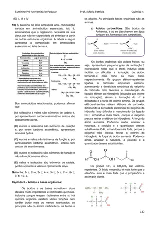 Cursinho Pré-Universitário Popular Prof.: Maria Patrícia Química 4
127
(E) II, III e IV
10) A proteína do leite apresenta uma composição
variada em aminoácidos essenciais, isto é,
aminoácidos que o organismo necessita na sua
dieta, por não ter capacidade de sintetizar a partir
de outras estruturas orgânicas. A tabela a seguir
apresenta a composição em aminoácidos
essenciais no leite de vaca.
Dos aminoácidos relacionados, podemos afirmar
que
(A) isoleucina e valina são isômeros de cadeia e,
por apresentarem carbono assimétrico ambos são
opticamente ativos.
(B) leucina e isoleucina são isômeros de posição
e, por terem carbono assimétrico, apresentam
isomeria óptica.
(C) leucina e valina são isômeros de função e, por
apresentarem carbono assimétrico, ambos têm
um par de enantiomeros.
(D) leucina e isoleucina são isômeros de função e
não são opticamente ativos.
(E) valina e isoleucina são isômeros de cadeia,
porém somente a valina é opticamente ativa.
Gabarito: 1- c; 2- e; 3- d; 4- c; 5- b; 6- c; 7- c; 8- b;
9- b; 10- b.
Capítulo 5 – Ácidos e bases orgânicos:
Os ácidos e as bases constituem duas
classes muito importantes e compostos químicos,
inclusive porque reagem facilmente entre si. Na
química orgânica existem várias funções com
caráter ácido mais ou menos acentuados; as
principais são os ácidos carboxílicos, os fenóis e
os alcoóis. As principais bases orgânicas são as
aminas.
a) Ácidos carboxílicos: São ácidos de
Arrhenius, e ao se dissolverem em água
ionizam-se, formando íons carboxilato.
Os ácidos orgânicos são ácidos fracos, ou
seja, apresentam pequeno grau de ionização.É
interessante notar que o efeito indutivo pode
facilitar ou dificultar a ionização do ácido,
tornando-o mais forte ou mais fraco,
respectivamente. Os grupos elétron-repelentes
ligados à carboxila empurram elétrons,
aumentando a densidade eletrônica do oxigênio
da hidroxila. Isto favorece a manutenção da
ligação elétron do hidrogênio (situação que ocorre
na ionização). Assim a formação do H
+
é
dificultada e a força do átomo diminui. Os grupos
elétron-atraentes retiram elétrons da carboxila,
diminuindo a densidade eletrônica do oxigênio da
hidroxila. Isso dificulta a manutenção da ligação
O-H, tornando-a mais fraca, porque o oxigênio
precisa retirar o elétron do hidrogênio. A força do
ácido aumenta. Podemos ainda, analisar a
natureza, a posição e a quantidade desses
substituintes.O-H, tornando-a mais forte, porque o
oxigênio não precisa retirar o elétron do
hidrogênio. A força do ácido aumenta. Podemos
ainda, analisar a natureza, a posição e a
quantidade desses substituintes.
Os grupos CH3 e CH2CH3 são elétron-
repelentes. O ácido metanóico é mais forte que o
etanóico; este é mais forte que o propanóico e
assim por diante.
 