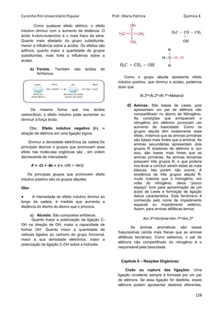 Cursinho Pré-Universitário Popular Prof.: Maria Patrícia Química 4
128
Como qualquer efeito elétrico, o efeito
indutivo diminui com o aumento da distância. O
ácido 4-cloro-butanóico é o mais fraco da série.
Quanto mais afastado do grupo substituinte,
menor a influência sobre a acidez. Os efeitos são
aditivos, quanto maior a quantidade de grupos
substituintes, mais forte a influência sobre a
acidez.
b) Fenóis: Também são ácidos de
Arrhenius.
Da mesma forma que nos ácidos
carboxílicos, o efeito indutivo pode aumentar ou
diminuir a força ácida.
Obs.: Efeito indutivo negativo (I-) ⇒
atração de elétrons em uma ligação sigma.
Diminui a densidade eletrônica da cadeia.Os
principais átomos e grupos que promovem esse
efeito nas moléculas orgânicas são , em ordem
decrescente de intensidade:
-F > -Cl > -Br > -I > -OR > -NH2
Os principais grupos que promovem efeito
indutivo positivo são os grupos alquilas.
Obs:
● A intensidade do efeito indutivo diminui ao
longo da cadeia, à medida que aumenta a
distância do átomo do átomo que o provoca.
c) Alcoóis: São compostos anfóteros.
Quanto maior a polarização da ligação C-
OH na direção de OH, maior a capacidade de
formar OH
-.
Quanto maior a quantidade de
radicais ligados ao carbono do grupo funcional,
maior a sua densidade eletrônica, maior a
polarização da ligação C-OH sobre a hidroxila.
Como o grupo alquila apresenta efeito
indutivo positivo, que diminui a acidez, podemos
dizer que:
Ál.3º<Ál.2º<Ál.1º<Metanol
d) Aminas: São bases de Lewis, pois
apresentam um par de elétrons não
compartilhado no átomo de Nitrogênio.
As condições que enriquecem o
nitrogênio em elétrons provocam um
aumento de basicidade. Como os
grupos alquila têm exatamente esse
efeito, notamos que as aminas primárias
são bases mais fortes que a amônia. As
aminas secundárias apresentam dois
grupos R doadores de elétrons e, por
isso, são bases mais fortes que as
aminas primárias. As aminas terciárias
possuem três grupos R, o que poderia
nos levar a concluir serem estas as mais
básicas. Isto porém não ocorre. A
existência de três grupos alquila R,
muito maiores que o hidrogênio, em
volta do nitrogênio, deixa “pouco
espaço” livre para aproximação de um
ácido de Lewis e formação de ligação
dativa característica. Este fenômeno é
conhecido pelo nome de impedimento
espacial ou impedimento estérico.
Assim, para aminas alifáticas temos:
Am.3ª<Amônia<Am.1ª<Am.2ª
As aminas aromáticas são bases
fraquíssimas (ainda mais fracas que as aminas
alifáticas terciárias). Como sabemos, o par de
elétrons não compartilhado do nitrogênio é o
responsável pela basicidade.
Capítulo 6 – Reações Orgânicas:
Cisão ou ruptura das ligações: Uma
ligação covalente sempre é formada por um par
de elétrons. Se essa ligação for desfeita, esses
elétrons podem apresentar destinos diferentes,
 