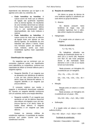 Cursinho Pré-Universitário Popular Prof.: Maria Patrícia Química 4
129
dependendo dos elementos que se ligam e de
agentes como calor, luz, solventes, etc.
 Cisão homolítica ou homólise: A
ruptura ocorre de modo que os elétrons
da ligação são igualmente repartidos
entre os átomos ligantes. Os resultantes
de uma homólise denominam-se radicais
livres. Esses radicais têm carga elétrica
nula e, por apresentarem elétron
desemparelhado, são muito instáveis e
reativos.
 Cisão heterolítica ou heterólise: A
ruptura ocorre de modo que os elétrons
da ligação ficam com apenas um dos
átomos ligantes. Os resultantes de uma
heterólise são cátions e ânions. Esses
íons formados podem ser estáveis ou
muito instáveis, sendo que maior
instabilidade significa maior capacidade
de reação.
Classificação dos reagentes:
Os reagentes que se combinam com os
compostos orgânicos podem ser classificados
como eletrofílicos ou nucleofílicos, conforme sua
capacidade de utilizar ou fornecer elétrons para o
reagente orgânico.
 Reagente Eletrófilo: É um reagente que
se apresenta com deficiência de elétrons
e que, por isso, procura ligar-se a um
átomo capaz de oferecer-lhe elétrons. O
reagente eletrófilo é um reagente que
procura elétrons.
O composto orgânico que recebe o
reagente é normalmente denominado substrato
(S). Quando um reagente eletrófilo combina-se
com um substrato, temos uma reação eletrofílica.
 Reagente nucleófilo: É um reagente que
apresenta um par de elétrons disponível
para efetuar uma ligação e que, por isso,
procura ligar-se a um átomo capaz de
aceitar esses elétrons. O reagente
nucleofílico é um reagente que cede
elétrons.
Existem na natureza milhões de
substâncias orgânicas. A quantidade de reações
químicas que podem ocorrer com estas
substâncias é enorme.
a) Reações de substituição:
Um átomo ou grupo de átomos de
uma molécula orgânica é substituído por
outro átomo ou grupo de átomos.
1) Alcanos:
Os alcanos possuem baixa
tendência de reagir, mas sob
condições vigororsas (luz e calor),
eles sofrem reações de substituição.
 Halogenação:
É a reação entre um alcano e um
halogênio.
Ordem de reatividade:
F2 > Cl2 > Br2 > I2
Os halogênios utilizados nas
reações de substituição devem ser o
cloro (Cl) e o bromo (Br). Reações
com flúor (F) são muito perigosas
devido a alta reatividade deste
elemento e com o iodo (I) as reçoes
tornam-se muito lentas.
Neste processo, um hidrogênio (H)
é substituído por um halogênio.
CH4 + Cl2 → CH3 – Cl + HCl
CH3 – CH3 + Br2 →CH3 – CH2 – Br +
HBr
 Nitração:
Reação entre um alcano e o ácido
nítrico (HNO3).
Neste processo, um hidrogênio (H)
é substituído por um grupo – NO2.
CH4 +HO – NO2 → H3C – NO2 + HOH
 Sulfonação:
É a reação entre um alcano e o ácido
sulfúrico (H2SO4).
CH4 + HO – SO3H → H3C – SO3H + HOH
Facilidade de substituição:
Cterciário > Csecundário > Cprimário
 