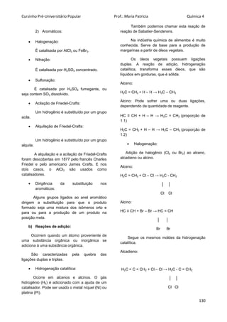 Cursinho Pré-Universitário Popular Prof.: Maria Patrícia Química 4
130
2) Aromáticos:
 Halogenação:
É catalisada por AlCl3 ou FeBr3.
 Nitração:
É catalisada por H2SO4 concentrado.
 Sulfonação:
É catalisada por H2SO4 fumegante, ou
seja contem SO3 dissolvido.
 Acilação de Friedel-Crafts:
Um hidrogênio é substituído por um grupo
acila.
 Alquilação de Friedel-Crafts:
Um hidrogênio é substituído por um grupo
alquila.
A alquilação e a acilação de Friadel-Crafts
foram descobertas em 1877 pelo francês Charles
Friedel e pelo americano James Crafts. E nos
dois casos, o AlCl3 são usados como
catalisadores.
 Dirigência da substituição nos
aromáticos:
Alguns grupos ligados ao anel aromático
dirigem a substituição para que o produto
formado seja uma mistura dos isômeros orto e
para ou para a produção de um produto na
posição meta.
b) Reações de adição:
Ocorrem quando um átomo proveniente de
uma substância orgânica ou inorgânica se
adiciona à uma substância orgânica.
São caracterizadas pela quebra das
ligações duplas e triplas.
 Hidrogenação catalítica:
Ocorre em alcenos e alcinos. O gás
hidrogênio (H2) é adicionado com a ajuda de um
catalisador. Pode ser usado o metal níquel (Ni) ou
platina (Pt).
Também podemos chamar esta reação de
reação de Sabatier-Senderens.
Na indústria química de alimentos é muito
conhecida. Serve de base para a produção de
margarinas a partir de óleos vegetais.
Os óleos vegetais possuem ligações
duplas. A reação de adição, hidrogenação
catalítica, transforma esses óleos, que são
líquidos em gorduras, que é sólida.
Alceno:
H2C = CH2 + H – H → H3C – CH3
Alcino: Pode sofrer uma ou duas ligações,
dependendo da quantidade de reagente.
HC ≡ CH + H – H → H2C = CH2 (proporção de
1:1)
H2C = CH2 + H – H → H3C – CH3 (proporção de
1:2)
 Halogenação:
Adição de halogênio (Cl2 ou Br2) ao alceno,
alcadieno ou alcino.
Alceno:
H2C = CH2 + Cl – Cl → H2C - CH2
│ │
Cl Cl
Alcino:
HC ≡ CH + Br – Br → HC = CH
│ │
Br Br
Segue os mesmos moldes da hidrogenação
catalítica.
Alcadieno:
H2C = C = CH2 + Cl – Cl → H2C - C = CH2
│ │
Cl Cl
 