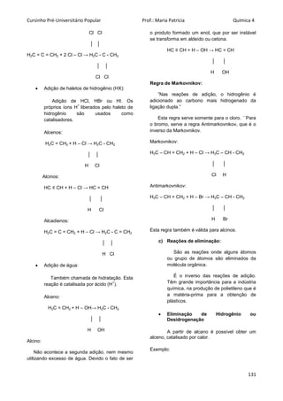 Cursinho Pré-Universitário Popular Prof.: Maria Patrícia Química 4
131
Cl Cl
│ │
H2C = C = CH2 + 2 Cl – Cl → H2C - C - CH2
│ │
Cl Cl
 Adição de haletos de hidrogênio (HX):
Adição de HCl, HBr ou HI. Os
próprios íons H
+
liberados pelo haleto de
hidrogênio são usados como
catalisadores.
Alcenos:
H2C = CH2 + H – Cl → H2C - CH2
│ │
H Cl
Alcinos:
HC ≡ CH + H – Cl → HC = CH
│ │
H Cl
Alcadienos:
H2C = C = CH2 + H – Cl → H2C - C = CH2
│ │
H Cl
 Adição de água:
Também chamada de hidratação. Esta
reação é catalisada por ácido (H
+
).
Alceno:
H2C = CH2 + H – OH→ H2C - CH2
│ │
H OH
Alcino:
Não acontece a segunda adição, nem mesmo
utilizando excesso de água. Devido o fato de ser
o produto formado um enol, que por ser instável
se transforma em aldeído ou cetona.
HC ≡ CH + H – OH → HC = CH
│ │
H OH
Regra de Markovnikov:
”Nas reações de adição, o hidrogênio é
adicionado ao carbono mais hidrogenado da
ligação dupla.”
Esta regra serve somente para o cloro. ``Para
o bromo, serve a regra Antimarkovnikov, que é o
inverso da Markovnikov.
Markovnikov:
H3C – CH = CH2 + H – Cl → H3C – CH - CH2
│ │
Cl H
Antimarkovnikov:
H3C – CH = CH2 + H – Br → H3C – CH - CH2
│ │
H Br
Esta regra também é válida para alcinos.
c) Reações de eliminação:
São as reações onde alguns átomos
ou grupo de átomos são eliminados da
molécula orgânica.
É o inverso das reações de adição.
Têm grande importância para a indústria
química, na produção de polietileno que é
a matéria-prima para a obtenção de
plásticos.
 Eliminação de Hidrogênio ou
Desidrogenação
A partir de alcano é possível obter um
alceno, catalisado por calor.
Exemplo:
 