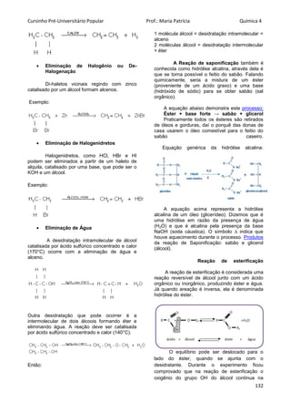 Cursinho Pré-Universitário Popular Prof.: Maria Patrícia Química 4
132
 Eliminação de Halogênio ou De-
Halogenação
Di-haletos vicinais regindo com zinco
catalisado por um álcool formam alcenos.
Exemplo:
 Eliminação de Halogenidretos
Halogenidretos, como HCl, HBr e HI
podem ser eliminados a partir de um haleto de
alquila, catalisado por uma base, que pode ser o
KOH e um álcool.
Exemplo:
 Eliminação de Água
A desidratação intramolecular de álcool
catalisada por ácido sulfúrico concentrado e calor
(170°C) ocorre com a eliminação de água e
alceno.
Outra desidratação que pode ocorrer é a
intermolecular de dois álcoois formando éter e
eliminando água. A reação deve ser catalisada
por ácido sulfúrico concentrado e calor (140°C).
Então:
1 molécula álcool = desidratação intramolecular =
alceno
2 moléculas álcool = desidratação intermolecular
= éter
A Reação de saponificação também é
conhecida como hidrólise alcalina, através dela é
que se torna possível o feitio do sabão. Falando
quimicamente, seria a mistura de um éster
(proveniente de um ácido graxo) e uma base
(hidróxido de sódio) para se obter sabão (sal
orgânico).
A equação abaixo demonstra este processo:
Éster + base forte → sabão + glicerol
Praticamente todos os ésteres são retirados
de óleos e gorduras, daí o porquê das donas de
casa usarem o óleo comestível para o feitio do
sabão caseiro.
Equação genérica da hidrólise alcalina:
A equação acima representa a hidrólise
alcalina de um óleo (glicerídeo). Dizemos que é
uma hidrólise em razão da presença de água
(H2O) e que é alcalina pela presença da base
NaOH (soda cáustica). O símbolo ∆ indica que
houve aquecimento durante o processo. Produtos
da reação de Saponificação: sabão e glicerol
(álcool).
Reação de esterificação
A reação de esterificação é considerada uma
reação reversível de álcool junto com um ácido
orgânico ou inorgânico, produzindo éster e água.
Já quando areação é inversa, ela é denominada
hidrólise do éster.
O equilíbrio pode ser deslocado para o
lado do éster, quando se ajunta com o
desidratante. Durante o experimento ficou
comprovado que na reação de esterificação o
oxigênio do grupo OH do álcool continua na
 