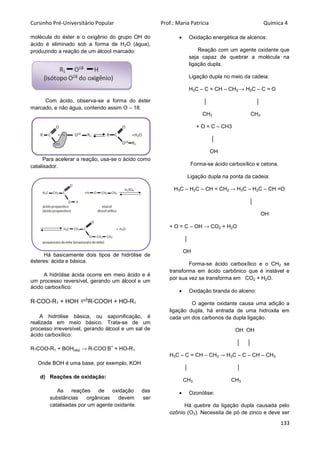 Cursinho Pré-Universitário Popular Prof.: Maria Patrícia Química 4
133
molécula do éster e o oxigênio do grupo OH do
ácido é eliminado sob a forma de H2O (água),
produzindo a reação de um álcool marcado:
Com ácido, observa-se a forma do éster
marcado, e não água, contendo assim O – 18.
Para acelerar a reação, usa-se o ácido como
catalisador.
Há basicamente dois tipos de hidrólise de
ésteres: ácida e básica.
A hidrólise ácida ocorre em meio ácido e é
um processo reversível, gerando um álcool e um
ácido carboxílico:
R-COO-R1 + HOH R-COOH + HO-R1
A hidrólise básica, ou saponificação, é
realizada em meio básico. Trata-se de um
processo irreversível, gerando álcool e um sal de
ácido carboxílico:
R-COO-R1 + BOH(aq) → R-COO
-
B
+
+ HO-R1
Onde BOH é uma base, por exemplo, KOH
d) Reações de oxidação:
As reações de oxidação das
substâncias orgânicas devem ser
catalisadas por um agente oxidante.
 Oxidação energética de alcenos:
Reação com um agente oxidante que
seja capaz de quebrar a molécula na
ligação dupla.
Ligação dupla no meio da cadeia:
H3C – C = CH – CH3 → H3C – C = O
│ │
CH3 CH3
+ O = C – CH3
│
OH
Forma-se ácido carboxílico e cetona.
Ligação dupla na ponta da cadeia:
H3C – H2C – CH = CH2 → H3C – H2C – CH =O
│
OH
+ O = C – OH → CO2 + H2O
│
OH
Forma-se ácido carboxílico e o CH2 se
transforma em ácido carbônico que é instável e
por sua vez se transforma em CO2 + H2O.
 Oxidação branda do alceno:
O agente oxidante causa uma adição a
ligação dupla, há entrada de uma hidroxila em
cada um dos carbonos da dupla ligação.
OH OH
│ │
H3C – C = CH – CH3 → H3C – C – CH – CH3
│ │
CH3 CH3
 Ozonólise:
Há quebre da ligação dupla causada pelo
ozônio (O3). Necessita de pó de zinco e deve ser
 