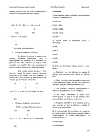 Cursinho Pré-Universitário Popular Prof.: Maria Patrícia Química 4
134
feita em meio aquoso. Um átomo de hidrogênio é
adicionado a cada lado da dupla ligação.
H3C – C = CH – CH3 → → H3C – C = O
│ │
CH3 CH3
+ + O = C – CH3 + H2O2
│
H
Forma-se cetona e aldeído.
 Oxidação de álcoois primários:
Os álcoois primários se oxidam com
agentes oxidantes energéticos, como o
permanganato de potássio e o dicromato de
potássio, em meio sulfúrico. O produto desta
oxidação é um aldeído. Com mais quantidade de
agente oxidante, obtemos um ácido carboxílico.
Esta reação explica porque o vinho
fica com gosto de vinagre quando deixamos
muito tempo em contato com o ar (oxigênio). O
álcool sofre uma oxidação e transforma-se em
vinagre, que é um ácido carboxílico.
H H OH
│ │ │
H3C – C – H → H3C – C = O → H3C – C = O
│
OH
 Oxidação de álcoois secundários:
Obtêm como produtos as cetonas.
OH CH3
│ │
H3C – C – CH3 → H3C – C = O → Não reage.
│
OH
Exercícios:
1) Das ligações abaixo, qual terá maior tendência
a sofrer ruptura heterolítica?
a) CH3 – H.
b) CH3 – CH3.
c) CH3 – NO2.
d) CH3 – NH2.
e) CH3 – F.
2) Indique, entre os reagentes abaixo, o
eletrofílico:
a) NH3.
b) HCN.
c) H3O
+
.
d) ROH.
e) H2O.
3) Entre as afirmativas citadas abaixo a única
falsa é:
a) Radicais livres são átomos ou grupos de
átomos que possuem pelo menos um elétron
livre.
b) Cisão homolítica (ou homólise) corresponde
a uma quebra de ligação, em que cada átomo fica
com seus elétrons, formando radicais livres.
c) Um carbono carregado negativamente é
chamado de carboânion ou íon carbânion.
d) Na cisão heterolítica o átomo mais
eletronegativo fica com o par de elétrons antes
compartilhado, formando-se assim íons.
e) Reagente eletrófilo é toda espécie química
que, cedendo um par de elétrons, é capaz de
formar uma nova ligação.
4) A monocloração de um alcano, em presença
de luz ultravioleta, produziu os compostos 1-cloro-
2-metil-propano e 2-cloro-2-metil-propano. O
nome do alcano é:
a) isopropano.
b) metil-butano.
 