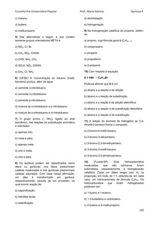Cursinho Pré-Universitário Popular Prof.: Maria Patrícia Química 4
135
c) metano.
d) butano.
e) metil-propano.
5) Das alternativas a seguir, a que contém
somente grupos orientadores META é:
a) NO2, Cl, Br.
b) CH3, NO2, COOH.
c) CHO, NH2, CH3.
d) SO3H, NO2, COOH.
e) CH3, Cl, NH2.
6) (UFSE) A mononitração do tolueno (metil-
benzeno) produz, além de água:
a) somente o-nitrotolueno.
b) somente m-nitrotolueno.
c) somente p-nitrotolueno.
d) mistura de o-nitrotolueno e p-nitrotolueno.
e) mistura de o-nitrotolueno e m-nitrotolueno.
7) O grupo amino (– NH2), ligado ao anel
benzênico, nas reações de substituição aromática
é orientador:
a) apenas orto.
b) meta e para.
c) apenas meta.
d) orto e meta.
e) orto e para.
8) Os lipídeos podem ser classificados como
óleos ou gorduras: nos óleos predominam
cadeias insaturadas e nas gorduras predominam
cadeias saturadas. Com base nessa afirmação,
um óleo é transformado em gordura,
respectivamente, através de um processo, no
qual ocorre reação de:
a) saponificação
b) hidrólise ácida
c) esterificação
d) desidratação
e) hidrogenação
9) Na hidrogenação catalítica do propeno, obtém-
se:
a) propino, cuja fórmula geral é CnH2n – 2.
b) ciclopropano.
c) propano.
d) propadieno.
e) 2-propanol.
10) Com respeito à equação:
X + HBr → C6H13Br
Pode-se afirmar que X é um:
a) alcano e a reação é de adição.
b) alceno e a reação de substituição.
c) alceno e a reação é de adição eletrofílica.
d) alcano e a reação é de substituição eletrofílica.
e) alceno e a reação é de substituição.
11) A adição do brometo de hidrogênio ao 3,4-
dimetil-2-penteno forma o composto:
a) 2-bromo-4-metil-hexano.
b) 2-bromo-3-etil-pentano.
c) 3-bromo-2,3-dimetil-pentano.
d) 3-bromo-3-metil-hexano.
e) 3-bromo-3,4-dimetil-pentano.
12) (Fuvest-SP) Dois hidrocarbonetos
insaturados, que são isômeros, foram
submetidos, separadamente, à hidrogenação
catalítica. Cada um deles reagiu com H2 na
proporção, em mols, de 1:1, obtendo-se, em cada
caso, um hidrocarboneto de fórmula C4H10. Os
hidrocarbonetos que foram hidrogenados
poderiam ser:
a) 1-butino e 1-buteno.
b) 1,3-butadieno e ciclobutano.
c) 2-buteno e 2-metil-propeno.
 