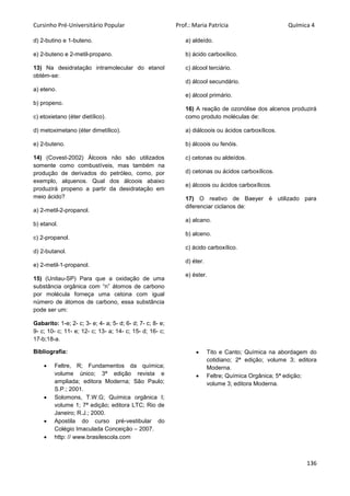 Cursinho Pré-Universitário Popular Prof.: Maria Patrícia Química 4
136
d) 2-butino e 1-buteno.
e) 2-buteno e 2-metil-propano.
13) Na desidratação intramolecular do etanol
obtém-se:
a) eteno.
b) propeno.
c) etoxietano (éter dietílico).
d) metoximetano (éter dimetílico).
e) 2-buteno.
14) (Covest-2002) Álcoois não são utilizados
somente como combustíveis, mas também na
produção de derivados do petróleo, como, por
exemplo, alquenos. Qual dos álcoois abaixo
produzirá propeno a partir da desidratação em
meio ácido?
a) 2-metil-2-propanol.
b) etanol.
c) 2-propanol.
d) 2-butanol.
e) 2-metil-1-propanol.
15) (Unitau-SP) Para que a oxidação de uma
substância orgânica com “n” átomos de carbono
por molécula forneça uma cetona com igual
número de átomos de carbono, essa substância
pode ser um:
a) aldeído.
b) ácido carboxílico.
c) álcool terciário.
d) álcool secundário.
e) álcool primário.
16) A reação de ozonólise dos alcenos produzirá
como produto moléculas de:
a) diálcoois ou ácidos carboxílicos.
b) álcoois ou fenóis.
c) cetonas ou aldeídos.
d) cetonas ou ácidos carboxílicos.
e) álcoois ou ácidos carboxílicos.
17) O reativo de Baeyer é utilizado para
diferenciar ciclanos de:
a) alcano.
b) alceno.
c) ácido carboxílico.
d) éter.
e) éster.
Gabarito: 1-e; 2- c; 3- e; 4- a; 5- d; 6- d; 7- c; 8- e;
9- c; 10- c; 11- e; 12- c; 13- a; 14- c; 15- d; 16- c;
17-b;18-a.
Bibliografia:
 Feltre, R; Fundamentos da química;
volume único; 3ª edição revista e
ampliada; editora Moderna; São Paulo;
S.P.; 2001.
 Solomons, T.W.G; Química orgânica I;
volume 1; 7ª edição; editora LTC; Rio de
Janeiro; R.J.; 2000.
 Apostila do curso pré-vestibular do
Colégio Imaculada Conceição – 2007.
 http: // www.brasilescola.com
 Tito e Canto; Química na abordagem do
cotidiano; 2ª edição; volume 3; editora
Moderna.
 Feltre; Química Orgânica; 5ª edição;
volume 3; editora Moderna.
 