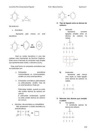 Cursinho Pré-Universitário Popular Prof.: Maria Patrícia Química 4
110
Se divide em:
 Aromática:
Apresenta pelo menos um anel
benzênico.
Anel ou núcleo benzênico é uma das
cadeias mais importantes da Química Orgânica.
Esse nome é derivado do composto mais simples
que apresenta esse núcleo, o benzeno (C6H6).
Esse anel forma os compostos aromáticos que
se subdividem em:
 Compostos aromáticos
mononucleares ou mononucleados:
contêm um único anel benzênico.
 Compostos aromáticos polinucleares
ou polinucleados: contêm mais de
um anel benzênico. Pode ser:
Polinuclear isolado: quando os anéis
não contêm átomos de carbono em
comum.
E polinuclear condensado: quando
os anéis contêm átomos de carbono
em comum.
 Alicíclica, não-aromática ou cicloalifática:
Não apresentam o núcleo aromático ou
anel benzênico.
2- Tipo de ligação entre os átomos de
carbono:
I) Saturada:
Apresenta somente
ligações simples entre os
átomos de carbono na
cadeia.
│
- C -
│ │ │ │
- C – C – C – C -
│ │ │ │
II) Insaturada:
Apresenta pelo menos
uma dupla ou tripla ligação
entre átomos de carbono na
cadeia.
│ │ │
- C – C = C = C -
│ │
3- Natureza dos átomos que compõe
a cadeia:
I) Homogênea:
É constituída apenas de
átomos de carbono.
│
- C -
│ │ │ │
- C – C – C – C -
│ │ │ │
 