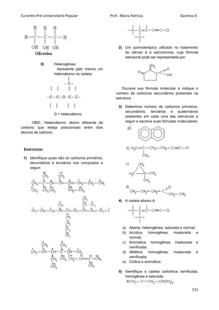 Cursinho Pré-Universitário Popular Prof.: Maria Patrícia Química 4
111
II) Heterogênea:
Apresenta pelo menos um
heteroátomo na cadeia.
│
- C -
│ │ │ │
- C – C - O - C – C -
│ │ │ │
O = heteroátomo
OBS.: Heteroátomo: átomo diferente de
carbono que esteja posicionado entre dois
átomos de carbono.
Exercícios:
1) Identifique quais são os carbonos primários,
secundários e terciários nos compostos a
seguir:
2) Um quimioterápico utilizado no tratamento
do câncer é a sarcomicina, cuja fórmula
estrutural pode ser representada por:
Escreva sua fórmula molecular e indique o
número de carbonos secundários presentes na
estrutura.
3) Determine número de carbonos primários,
secundários, terciários e quaternários
existentes em cada uma das estruturas a
seguir e escreva suas fórmulas moleculares:
4) A cadeia abaixo é:
a) Aberta, heterogênea, saturada e normal;
b) Acíclica, homogênea, insaturada e
normal;
c) Aromática, homogênea, insaturada e
ramificada;
d) Alifática, homogênea, insaturada e
ramificada;
e) Cíclica e aromática.
5) Identifique a cadeia carbônica ramificada,
homogênea e saturada:
 