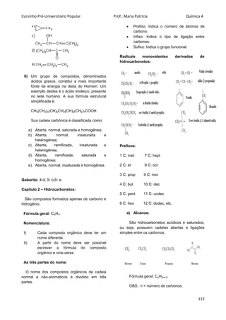 Cursinho Pré-Universitário Popular Prof.: Maria Patrícia Química 4
112
6) Um grupo de compostos, denominados
ácidos graxos, constitui a mais importante
fonte de energia na dieta do Homem. Um
exemplo destes é o ácido linoleico, presente
no leite humano. A sua fórmula estrutural
simplificada é:
CH3(CH2)4(CH)2CH2(CH)2(CH2)7COOH
Sua cadeia carbônica é classificada como:
a) Aberta, normal, saturada e homogênea;
b) Aberta, normal, insaturada e
heterogênea;
c) Aberta, ramificada, insaturada e
heterogênea;
d) Aberta, ramificada, saturada e
homogênea;
e) Aberta, normal, insaturada e homogênea.
Gabarito: 4-d; 5- b;6- e.
Capítulo 2 – Hidrocarbonetos:
São compostos formados apenas de carbono e
hidrogênio.
Fórmula geral: CXHY.
Nomenclatura:
I) Cada composto orgânico deve ter um
nome diferente.
II) A partir do nome deve ser possível
escrever a fórmula do composto
orgânico e vice-versa.
As três partes do nome:
O nome dos compostos orgânicos de cadeia
normal e não-aromáticos é dividido em três
partes.
 Prefixo: Indica o número de átomos de
carbono.
 Infixo: Indica o tipo de ligação entre
carbonos.
 Sufixo: Indica o grupo funcional.
Radicais monovalentes derivados de
hidrocarbonetos:
Prefixos:
1 C: met 7 C: hept
2 C: et 8 C: oct
3 C: prop 9 C: non
4 C: but 10 C: dec
5 C: pent 11 C: undec
6 C: hex 12 C: dodec, etc.
a) Alcanos:
São hidrocarbonetos acíclicos e saturados,
ou seja, possuem cadeias abertas e ligações
simples entre os carbonos.
Fórmula geral: CnH2n+2.
OBS.: n = número de carbonos.
 