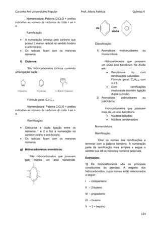 Cursinho Pré-Universitário Popular Prof.: Maria Patrícia Química 4
114
Nomenclatura: Palavra CICLO + prefixo
indicativo ao número de carbonos do ciclo + an +
o.
Ramificação:
 A numeração começa pelo carbono que
possui o menor radical no sentido horário
e anti-horário;
 Os radicais ficam com os menores
números.
f) Ciclenos:
São hidrocarbonetos cíclicos contendo
uma ligação dupla.
Fórmula geral: CnH2n-2.
Nomenclatura: Palavra CICLO + prefixo
indicativo ao número de carbonos do ciclo + en +
o.
Ramificação:
 Coloca-se a dupla ligação entre os
números 1 e 2 e faz a numeração no
sentido horário e anti-horário;
 Os radicais ficam com os menores
números.
g) Hidrocarbonetos aromáticos:
São hidrocarbonetos que possuem
pelo menos um anel benzênico.
Classificação:
1) Aromáticos mononucleares ou
monocíclicos:
Hidrocarbonetos que possuem
um único anel benzênico. Se divide
em:
 Benzênicos ou com
ramificações saturadas:
Fórmula geral: CnH2n-6 com
n ≥ 6.
 Com ramificações
insaturadas (contêm ligação
dupla ou tripla).
2) Aromáticos polinucleares ou
policíclicos:
Hidrocarbonetos que possuem
mais de um anel benzênico.
 Núcleos isolados:
 Núcleos condensados:
Nomenclatura:
Ramificação:
Citar os nomes das ramificações e
terminar com a palavra benzeno. A numeração
parte da ramificação mais simples e segue o
sentido que dê os menores números possíveis.
Exercícios:
1) Os hidrocarbonetos são os principais
constituintes do petróleo. A respeito dos
hidrocarbonetos, cujos nomes estão relacionados
a seguir:
I – ciclopenteno
II – 2-buteno
III – propadieno
IV – hexano
V – 3 – heptino
 