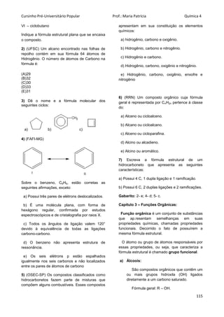 Cursinho Pré-Universitário Popular Prof.: Maria Patrícia Química 4
115
VI – ciclobutano
Indique a fórmula estrutural plana que se encaixa
o composto.
2) (UFSC) Um alcano encontrado nas folhas de
repolho contém em sua fórmula 64 átomos de
Hidrogênio. O número de átomos de Carbono na
fórmula é:
(A)29
(B)32
(C)30
(D)33
(E)31
3) Dê o nome e a fórmula molecular dos
seguintes ciclos:
a) b) c)
4) (FAFI-MG)
Sobre o benzeno, C6H6, estão corretas as
seguintes afirmações, exceto:
a) Possui três pares de elétrons deslocalizados.
b) É uma molécula plana, com forma de
hexágono regular, confirmada por estudos
espectroscópicos e de cristalografia por raios X.
c) Todos os ângulos de ligação valem 120°
devido à equivalência de todas as ligações
carbono-carbono.
d) O benzeno não apresenta estrutura de
ressonância.
e) Os seis elétrons p estão espalhados
igualmente nos seis carbonos e não localizados
entre os pares de átomos de carbono
5) (OSEC-SP) Os compostos classificados como
hidrocarbonetos fazem parte de misturas que
compõem alguns combustíveis. Esses compostos
apresentam em sua constituição os elementos
químicos:
a) hidrogênio, carbono e oxigênio.
b) Hidrogênio, carbono e nitrogênio.
c) Hidrogênio e carbono.
d) Hidrogênio, carbono, oxigênio e nitrogênio.
e) Hidrogênio, carbono, oxigênio, enxofre e
nitrogênio
6) (RRN) Um composto orgânico cuja fórmula
geral é representada por CnH2n pertence à classe
do:
a) Alceno ou cicloalceno.
b) Alcano ou cicloalcano.
c) Alceno ou cicloparafina.
d) Alcino ou alcadieno.
e) Alcino ou aromático.
7) Escreva a fórmula estrutural de um
hidrocarboneto que apresenta as seguintes
características:
a) Possui 4 C, 1 dupla ligação e 1 ramificação.
b) Possui 6 C, 2 duplas ligações e 2 ramificações.
Gabarito: 2- e; 4- d; 5- c.
Capítulo 3 – Funções Orgânicas:
Função orgânica é um conjunto de substâncias
que ap.resentam semelhanças em suas
propriedades químicas, chamadas propriedades
funcionais. Decorrido o fato de possuírem a
mesma fórmula estrutural.
O átomo ou grupo de átomos responsáveis por
essas propriedades, ou seja, que caracteriza a
fórmula estrutural é chamado grupo funcional.
a) Álcoois:
São compostos orgânicos que contêm um
ou mais grupos hidroxila (OH) ligados
diretamente a um carbono saturado.
Fórmula geral: R – OH.
I II
 