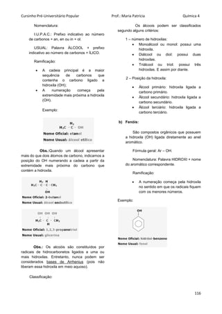 Cursinho Pré-Universitário Popular Prof.: Maria Patrícia Química 4
116
Nomenclatura:
I.U.P.A.C.: Prefixo indicativo ao número
de carbonos + an, en ou in + ol.
USUAL: Palavra ÁLCOOL + prefixo
indicativo ao número de carbonos + ÍLICO.
Ramificação:
 A cadeia principal é a maior
sequência de carbonos que
contenha o carbono ligado a
hidroxila (OH);
 A numeração começa pela
extremidade mais próxima a hidroxila
(OH).
Exemplo:
Obs.:Quando um álcool apresentar
mais do que dois átomos de carbono, indicamos a
posição do OH numerando a cadeia a partir da
extremidade mais próxima do carbono que
contém a hidroxila.
Obs.: Os alcoóis são constituídos por
radicais de hidrocarbonetos ligados a uma ou
mais hidroxilas. Entretanto, nunca podem ser
considerados bases de Arrhenius (pois não
liberam essa hidroxila em meio aquoso).
Classificação:
Os álcoois podem ser classificados
segundo alguns critérios:
1 – número de hidroxilas:
 Monoálcool ou monol: possui uma
hidroxila.
 Diálcool ou diol: possui duas
hidroxilas.
 Triálcool ou triol: possui três
hidroxilas. E assim por diante.
2 – Posição da hidroxila:
 Álcool primário: hidroxila ligada a
carbono primário.
 Álcool secundário: hidroxila ligada a
carbono secundário.
 Álcool terciário: hidroxila ligada a
carbono terciário.
b) Fenóis:
São compostos orgânicos que possuem
a hidroxila (OH) ligada diretamente ao anel
aromático.
Fórmula geral: Ar – OH.
Nomenclatura: Palavra HIDROXI + nome
do aromático correspondente.
Ramificação:
 A numeração começa pela hidroxila
no sentido em que os radicais fiquem
com os menores números.
Exemplo:
 