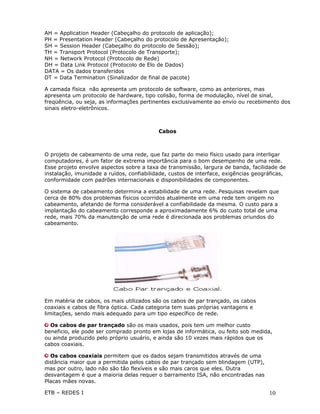 AH = Application Header (Cabeçalho do protocolo de aplicação);
PH = Presentation Header (Cabeçalho do protocolo de Apresentação);
SH = Session Header (Cabeçalho do protocolo de Sessão);
TH = Transport Protocol (Protocolo de Transporte);
NH = Network Protocol (Protocolo de Rede)
DH = Data Link Protocol (Protocolo de Elo de Dados)
DATA = Os dados transferidos
DT = Data Termination (Sinalizador de final de pacote)

A camada física não apresenta um protocolo de software, como as anteriores, mas
apresenta um protocolo de hardware, tipo colisão, forma de modulação, nível de sinal,
freqüência, ou seja, as informações pertinentes exclusivamente ao envio ou recebimento dos
sinais eletro-eletrônicos.



                                           Cabos



O projeto de cabeamento de uma rede, que faz parte do meio físico usado para interligar
computadores, é um fator de extrema importância para o bom desempenho de uma rede.
Esse projeto envolve aspectos sobre a taxa de transmissão, largura de banda, facilidade de
instalação, imunidade a ruídos, confiabilidade, custos de interface, exigências geográficas,
conformidade com padrões internacionais e disponibilidades de componentes.

O sistema de cabeamento determina a estabilidade de uma rede. Pesquisas revelam que
cerca de 80% dos problemas físicos ocorridos atualmente em uma rede tem origem no
cabeamento, afetando de forma considerável a confiabilidade da mesma. O custo para a
implantação do cabeamento corresponde a aproximadamente 6% do custo total de uma
rede, mais 70% da manutenção de uma rede é direcionada aos problemas oriundos do
cabeamento.




Em matéria de cabos, os mais utilizados são os cabos de par trançado, os cabos
coaxiais e cabos de fibra óptica. Cada categoria tem suas próprias vantagens e
limitações, sendo mais adequado para um tipo específico de rede.

  Os cabos de par trançado são os mais usados, pois tem um melhor custo
beneficio, ele pode ser comprado pronto em lojas de informática, ou feito sob medida,
ou ainda produzido pelo próprio usuário, e ainda são 10 vezes mais rápidos que os
cabos coaxiais.

  Os cabos coaxiais permitem que os dados sejam transmitidos através de uma
distância maior que a permitida pelos cabos de par trançado sem blindagem (UTP),
mas por outro, lado não são tão flexíveis e são mais caros que eles. Outra
desvantagem é que a maioria delas requer o barramento ISA, não encontradas nas
Placas mães novas.

ETB – REDES I                                                                        10
 