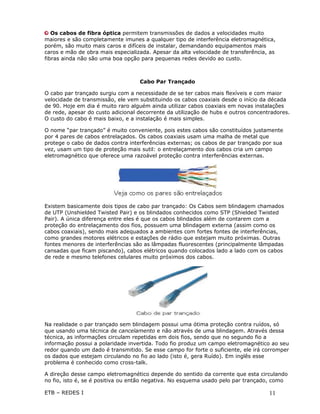 Os cabos de fibra óptica permitem transmissões de dados a velocidades muito
maiores e são completamente imunes a qualquer tipo de interferência eletromagnética,
porém, são muito mais caros e difíceis de instalar, demandando equipamentos mais
caros e mão de obra mais especializada. Apesar da alta velocidade de transferência, as
fibras ainda não são uma boa opção para pequenas redes devido ao custo.



                                   Cabo Par Trançado

O cabo par trançado surgiu com a necessidade de se ter cabos mais flexíveis e com maior
velocidade de transmissão, ele vem substituindo os cabos coaxiais desde o início da década
de 90. Hoje em dia é muito raro alguém ainda utilizar cabos coaxiais em novas instalações
de rede, apesar do custo adicional decorrente da utilização de hubs e outros concentradores.
O custo do cabo é mais baixo, e a instalação é mais simples.

O nome “par trançado” é muito conveniente, pois estes cabos são constituídos justamente
por 4 pares de cabos entrelaçados. Os cabos coaxiais usam uma malha de metal que
protege o cabo de dados contra interferências externas; os cabos de par trançado por sua
vez, usam um tipo de proteção mais sutil: o entrelaçamento dos cabos cria um campo
eletromagnético que oferece uma razoável proteção contra interferências externas.




Existem basicamente dois tipos de cabo par trançado: Os Cabos sem blindagem chamados
de UTP (Unshielded Twisted Pair) e os blindados conhecidos como STP (Shielded Twisted
Pair). A única diferença entre eles é que os cabos blindados além de contarem com a
proteção do entrelaçamento dos fios, possuem uma blindagem externa (assim como os
cabos coaxiais), sendo mais adequados a ambientes com fortes fontes de interferências,
como grandes motores elétricos e estações de rádio que estejam muito próximas. Outras
fontes menores de interferências são as lâmpadas fluorescentes (principalmente lâmpadas
cansadas que ficam piscando), cabos elétricos quando colocados lado a lado com os cabos
de rede e mesmo telefones celulares muito próximos dos cabos.




Na realidade o par trançado sem blindagem possui uma ótima proteção contra ruídos, só
que usando uma técnica de cancelamento e não através de uma blindagem. Através dessa
técnica, as informações circulam repetidas em dois fios, sendo que no segundo fio a
informação possui a polaridade invertida. Todo fio produz um campo eletromagnético ao seu
redor quando um dado é transmitido. Se esse campo for forte o suficiente, ele irá corromper
os dados que estejam circulando no fio ao lado (isto é, gera Ruído). Em inglês esse
problema é conhecido como cross-talk.

A direção desse campo eletromagnético depende do sentido da corrente que esta circulando
no fio, isto é, se é positiva ou então negativa. No esquema usado pelo par trançado, como

ETB – REDES I                                                                       11
 