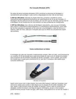Par trançado Blindado (STP)



Os cabos de pares trançados blindados (STP) combinam as técnicas de blindagem e
cancelamento para proteger o cabo contra a degradação do sinal. São de dois tipos:

   STP de 100 ohms: Utilizado em Redes Ethernet, aumenta a resistência contra
interferência eletromagnética/interferência de radiofreqüência do fio de par trançado. A
blindagem não faz parte do circuito de dados, por isso tem que ser aterrada, pois se não for
à blindagem irá se transformar em uma antena e os seus problemas se multiplicarão.

  STP de 150 ohms: Usa a técnica de blindagem redundante, uma vez que é blindado,
para reduzir a interferência eletromagnética e a interferência radiofreqüência, como cada
par de fios trançados é separado um do outro por uma blindagem, o que faz diminuir a
diafonia. Além do mais, cada par é trançado para que os efeitos do cancelamento sejam
aproveitados.




                              Como confeccionar os Cabos



A montagem do cabo par trançado é relativamente simples. Além do cabo, você precisará de
um conector RJ-45 de pressão para cada extremidade do cabo e de um alicate de pressão
para conectores RJ-45 também chamado de Alicate crimpador. Tome cuidado, pois existe
um modelo que é usado para conectores RJ-11, que têm 4 contatos e são usados para
conexões telefônicas.




Assim como ocorre com o cabo coaxial, fica muito difícil passar o cabo por conduítes e por
estruturas usadas para ocultar o cabo depois que os plugues RJ-45 estão instalados. Por
isso, passe o cabo primeiro antes de instalar os plugues. Corte o cabo no comprimento
desejado. Lembre de deixar uma folga de alguns centímetros, já que o micro poderá
posteriormente precisar mudar de lugar, além disso, você poderá errar na hora de instalar o


ETB – REDES I                                                                        14
 