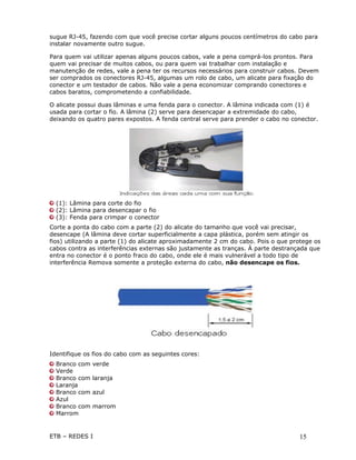 sugue RJ-45, fazendo com que você precise cortar alguns poucos centímetros do cabo para
instalar novamente outro sugue.

Para quem vai utilizar apenas alguns poucos cabos, vale a pena comprá-los prontos. Para
quem vai precisar de muitos cabos, ou para quem vai trabalhar com instalação e
manutenção de redes, vale a pena ter os recursos necessários para construir cabos. Devem
ser comprados os conectores RJ-45, algumas um rolo de cabo, um alicate para fixação do
conector e um testador de cabos. Não vale a pena economizar comprando conectores e
cabos baratos, comprometendo a confiabilidade.

O alicate possui duas lâminas e uma fenda para o conector. A lâmina indicada com (1) é
usada para cortar o fio. A lâmina (2) serve para desencapar a extremidade do cabo,
deixando os quatro pares expostos. A fenda central serve para prender o cabo no conector.




  (1): Lâmina para corte do fio
  (2): Lâmina para desencapar o fio
  (3): Fenda para crimpar o conector
Corte a ponta do cabo com a parte (2) do alicate do tamanho que você vai precisar,
desencape (A lâmina deve cortar superficialmente a capa plástica, porém sem atingir os
fios) utilizando a parte (1) do alicate aproximadamente 2 cm do cabo. Pois o que protege os
cabos contra as interferências externas são justamente as tranças. À parte destrançada que
entra no conector é o ponto fraco do cabo, onde ele é mais vulnerável a todo tipo de
interferência Remova somente a proteção externa do cabo, não desencape os fios.




Identifique os fios do cabo com as seguintes cores:
  Branco com   verde
  Verde
  Branco com   laranja
  Laranja
  Branco com   azul
  Azul
  Branco com   marrom
  Marrom


ETB – REDES I                                                                      15
 