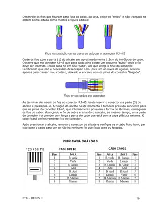 Desenrole os fios que ficaram para fora do cabo, ou seja, deixe-os “retos” e não trançado na
ordem acima citada como mostra a figura abaixo:




Corte os fios com a parte (1) do alicate em aproximadamente 1,5cm do invólucro do cabo.
Observe que no conector RJ-45 que para cada pino existe um pequeno “tubo” onde o fio
deve ser inserido. Insira cada fio em seu “tubo”, até que atinja o final do conector.
Lembrando que não é necessário desencapar o fio, pois isto ao invés de ajudar, serviria
apenas para causar mau contato, deixado o encaixe com os pinos do conector “folgado”.




Ao terminar de inserir os fios no conector RJ-45, basta inserir o conector na parte (3) do
alicate e pressioná-lo. A função do alicate neste momento é fornecer pressão suficiente para
que os pinos do conector RJ-45, que internamente possuem a forma de lâminas, esmaguem
os fios do cabo, alcançando o fio de cobre e criando o contato, ao mesmo tempo, uma parte
do conector irá prender com força a parte do cabo que está com a capa plástica externa. O
cabo ficará definitivamente fixo no conector.

Após pressionar o alicate, remova o conector do alicate e verifique se o cabo ficou bom, par
isso puxe o cabo para ver se não há nenhum fio que ficou solto ou folgado.




ETB – REDES I                                                                        16
 