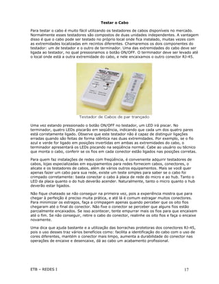 Testar o Cabo

Para testar o cabo é muito fácil utilizando os testadores de cabos disponíveis no mercado.
Normalmente esses testadores são compostos de duas unidades independentes. A vantagem
disso é que o cabo pode ser testado no próprio local onde fica instalado, muitas vezes com
as extremidades localizadas em recintos diferentes. Chamaremos os dois componentes do
testador: um de testador e o outro de terminador. Uma das extremidades do cabo deve ser
ligada ao testador, no qual pressionamos o botão ON/OFF. O terminador deve ser levado até
o local onde está a outra extremidade do cabo, e nele encaixamos o outro conector RJ-45.




Uma vez estando pressionado o botão ON/OFF no testador, um LED irá piscar. No
terminador, quatro LEDs piscarão em seqüência, indicando que cada um dos quatro pares
está corretamente ligado. Observe que este testador não é capaz de distinguir ligações
erradas quando são feitas de forma idêntica nas duas extremidades. Por exemplo, se o fio
azul e verde for ligado em posições invertidas em ambas as extremidades do cabo, o
terminador apresentará os LEDs piscando na seqüência normal. Cabe ao usuário ou técnico
que monta o cabo, conferir se os fios em cada conector estão ligados nas posições corretas.

Para quem faz instalações de redes com freqüência, é conveniente adquirir testadores de
cabos, lojas especializadas em equipamentos para redes fornecem cabos, conectores, o
alicate e os testadores de cabos, além de vários outros equipamentos. Mais se você quer
apenas fazer um cabo para sua rede, existe um teste simples para saber se o cabo foi
crimpado corretamente: basta conectar o cabo à placa de rede do micro e ao hub. Tanto o
LED da placa quanto o do hub deverão acender. Naturalmente, tanto o micro quanto o hub
deverão estar ligados.

Não fique chateado se não conseguir na primeira vez, pois a experiência mostra que para
chegar à perfeição é preciso muita prática, e até lá é comum estragar muitos conectores.
Para minimizar os estragos, faça a crimpagem apenas quando perceber que os oito fios
chegaram até o final do conector. Não fixe o conector se perceber que alguns fios estão
parcialmente encaixados. Se isso acontecer, tente empurrar mais os fios para que encaixem
até o fim. Se não conseguir, retire o cabo do conector, realinhe os oito fios e faça o encaixe
novamente.

Uma dica que ajuda bastante e a utilização das borrachas protetoras dos conectores RJ-45,
pois o uso desses traz vários benefícios como: facilita a identificação do cabo com o uso de
cores diferentes, mantém o conector mais limpo, aumenta a durabilidade do conector nas
operações de encaixe e desencaixe, dá ao cabo um acabamento profissional.




ETB – REDES I                                                                         17
 