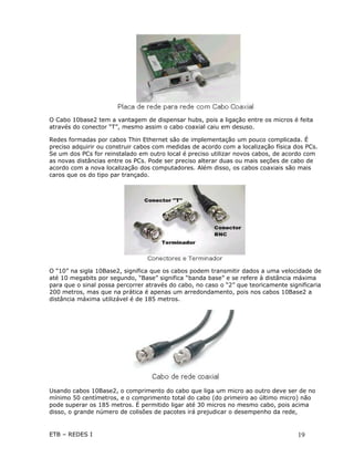 O Cabo 10base2 tem a vantagem de dispensar hubs, pois a ligação entre os micros é feita
através do conector “T”, mesmo assim o cabo coaxial caiu em desuso.

Redes formadas por cabos Thin Ethernet são de implementação um pouco complicada. É
preciso adquirir ou construir cabos com medidas de acordo com a localização física dos PCs.
Se um dos PCs for reinstalado em outro local é preciso utilizar novos cabos, de acordo com
as novas distâncias entre os PCs. Pode ser preciso alterar duas ou mais seções de cabo de
acordo com a nova localização dos computadores. Além disso, os cabos coaxiais são mais
caros que os do tipo par trançado.




O “10” na sigla 10Base2, significa que os cabos podem transmitir dados a uma velocidade de
até 10 megabits por segundo, “Base” significa “banda base” e se refere à distância máxima
para que o sinal possa percorrer através do cabo, no caso o “2” que teoricamente significaria
200 metros, mas que na prática é apenas um arredondamento, pois nos cabos 10Base2 a
distância máxima utilizável é de 185 metros.




Usando cabos 10Base2, o comprimento do cabo que liga um micro ao outro deve ser de no
mínimo 50 centímetros, e o comprimento total do cabo (do primeiro ao último micro) não
pode superar os 185 metros. É permitido ligar até 30 micros no mesmo cabo, pois acima
disso, o grande número de colisões de pacotes irá prejudicar o desempenho da rede,


ETB – REDES I                                                                        19
 