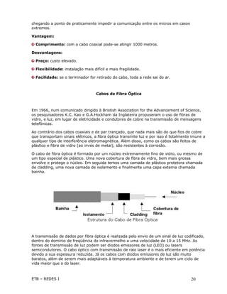chegando a ponto de praticamente impedir a comunicação entre os micros em casos
extremos.

Vantagem:

  Comprimento: com o cabo coaxial pode-se atingir 1000 metros.

Desvantagens:

  Preço: custo elevado.

  Flexibilidade: instalação mais difícil e mais fragilidade.

  Facilidade: se o terminador for retirado do cabo, toda a rede sai do ar.



                                   Cabos de Fibra Óptica



Em 1966, num comunicado dirigido à Bristish Association for the Advancement of Science,
os pesquisadores K.C. Kao e G.A.Hockham da Inglaterra propuseram o uso de fibras de
vidro, e luz, em lugar de eletricidade e condutores de cobre na transmissão de mensagens
telefônicas.

Ao contrário dos cabos coaxiais e de par trançado, que nada mais são do que fios de cobre
que transportam sinais elétricos, a fibra óptica transmite luz e por isso é totalmente imune a
qualquer tipo de interferência eletromagnética. Além disso, como os cabos são feitos de
plástico e fibra de vidro (ao invés de metal), são resistentes à corrosão.

O cabo de fibra óptica é formado por um núcleo extremamente fino de vidro, ou mesmo de
um tipo especial de plástico. Uma nova cobertura de fibra de vidro, bem mais grossa
envolve e protege o núcleo. Em seguida temos uma camada de plástico protetora chamada
de cladding, uma nova camada de isolamento e finalmente uma capa externa chamada
bainha.




A transmissão de dados por fibra óptica é realizada pelo envio de um sinal de luz codificado,
dentro do domínio de freqüência do infravermelho a uma velocidade de 10 a 15 MHz. As
fontes de transmissão de luz podem ser diodos emissores de luz (LED) ou lasers
semicondutores. O cabo óptico com transmissão de raio laser é o mais eficiente em potência
devido a sua espessura reduzida. Já os cabos com diodos emissores de luz são muito
baratos, além de serem mais adaptáveis à temperatura ambiente e de terem um ciclo de
vida maior que o do laser.



ETB – REDES I                                                                         20
 