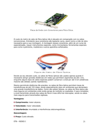 O custo do metro de cabo de fibra óptica não é elevado em comparação com os cabos
convencionais. Entretanto seus conectores são bastante caros, assim como a mão de obra
necessária para a sua montagem. A montagem desses conectores, além de um curso de
especialização, requer instrumentos especiais, como microscópios, ferramentas especiais
para corte e polimento, medidores e outros aparelhos sofisticados.




Devido ao seu elevado custo, os cabos de fibras ópticas são usados apenas quando é
necessário atingir grandes distâncias em redes que permitem segmentos de até 1 km,
enquanto alguns tipos de cabos especiais podem conservar o sinal por até 5 km (distâncias
maiores são obtidas usando repetidores).

Mesmo permitindo distâncias tão grandes, os cabos de fibra óptica permitem taxas de
transferências de até 155 mbps, sendo especialmente úteis em ambientes que demandam
uma grande transferência de dados. Como não soltam faíscas, os cabos de fibra óptica são
mais seguros em ambientes onde existe perigo de incêndio ou explosões. E para completar,
o sinal transmitido através dos cabos de fibra é mais difícil de interceptar, sendo os cabos
mais seguros para transmissões sigilosas.

Vantagens:

  Comprimento: maior alcance.

  Velocidade: maior velocidade.

  Interferência: imunidade a interferências eletromagnéticas.

Desvantagem:

  Preço: Custo elevado.

ETB – REDES I                                                                        21
 