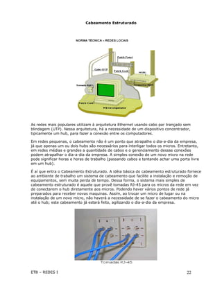 Cabeamento Estruturado




As redes mais populares utilizam à arquitetura Ethernet usando cabo par trançado sem
blindagem (UTP). Nessa arquitetura, há a necessidade de um dispositivo concentrador,
tipicamente um hub, para fazer a conexão entre os computadores.

Em redes pequenas, o cabeamento não é um ponto que atrapalhe o dia-a-dia da empresa,
já que apenas um ou dois hubs são necessários para interligar todos os micros. Entretanto,
em redes médias e grandes a quantidade de cabos e o gerenciamento dessas conexões
podem atrapalhar o dia-a-dia da empresa. A simples conexão de um novo micro na rede
pode significar horas e horas de trabalho (passando cabos e tentando achar uma porta livre
em um hub).

É aí que entra o Cabeamento Estruturado. A idéia básica do cabeamento estruturado fornece
ao ambiente de trabalho um sistema de cabeamento que facilite a instalação e remoção de
equipamentos, sem muita perda de tempo. Dessa forma, o sistema mais simples de
cabeamento estruturado é aquele que provê tomadas RJ-45 para os micros da rede em vez
de conectarem o hub diretamente aos micros. Podendo haver vários pontos de rede já
preparados para receber novas maquinas. Assim, ao trocar um micro de lugar ou na
instalação de um novo micro, não haverá a necessidade de se fazer o cabeamento do micro
até o hub; este cabeamento já estará feito, agilizando o dia-a-dia da empresa.




ETB – REDES I                                                                      22
 