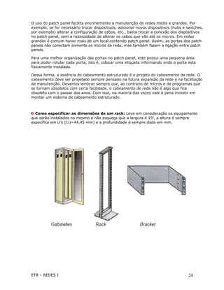 O uso do patch panel facilita enormemente a manutenção de redes medis e grandes. Por
exemplo, se for necessário trocar dispositivos, adicionar novos dispositivos (hubs e switches,
por exemplo) alterar a configuração de cabos, etc., basta trocar a conexão dos dispositivos
no patch panel, sem a necessidade de alterar os cabos que vão até os micros. Em redes
grandes é comum haver mais de um local contendo patch panel. Assim, as portas dos patch
panels não conectam somente os micros da rede, mas também fazem a ligação entre patch
panels.

Para uma melhor organização das portas no patch panel, este possui uma pequena área
para poder rotular cada porta, isto é, colocar uma etiqueta informando onde a porta esta
fisicamente instalada.

Dessa forma, a essência do cabeamento estruturado é o projeto do cabeamento da rede. O
cabeamento deve ser projetado sempre pensado na futura expansão da rede e na facilitação
de manutenção. Devemos lembrar sempre que, ao contrario de micros e de programas que
se tornam obsoletos com certa facilidade, o cabeamento de rede não é algo que fica
obsoleto com o passar dos anos. Com isso, na maioria das vezes vale à pena investir em
montar um sistema de cabeamento estruturado.



  Como especificar as dimensões de um rack: Leve em consideração os equipamento
que serão instalados no mesmo e não esqueça que a largura é 19’, a altura é sempre
especifica em U’s (1U=44,45 mm) e a profundidade é sempre dada em mm.




ETB – REDES I                                                                         24
 
