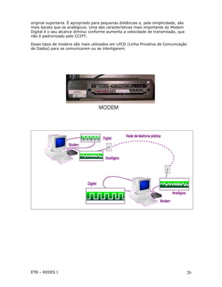 original suportaria. É apropriado para pequenas distâncias e, pela simplicidade, são
mais barato que os analógicos. Uma das características mais importante do Modem
Digital é o seu alcance diminui conforme aumenta a velocidade de transmissão, que
não é padronizado pelo CCITT.

Esses tipos de modens são mais utilizados em LPCD (Linha Privativa de Comunicação
de Dados) para se comunicarem ou se interligarem.




ETB – REDES I                                                                          26
 