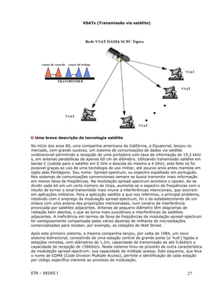 VSATs (Transmissão via satélite)




  Uma breve descrição da tecnologia satélite

No início dos anos 80, uma companhia americana da Califórnia, a Equatorial, lançou no
mercado, com grande sucesso, um sistema de comunicações de dados via satélite
unidirecional permitindo a recepção de uma portadora com taxa de informação de 19,2 kbit/
s, em antenas parabólicas de apenas 60 cm de diâmetro. Utilizando transmissão satélite em
banda C (subida para o satélite em 6 GHz e descida do mesmo a 4 GHz), este feito só foi
possível graças ao uso de uma tecnologia de uso militar, até poucos anos antes mantida em
sigilo pelo Pentágono. Seu nome: Spread-spectrum, ou espectro espalhado em português.
Nos sistemas de comunicações convencionais sempre se busca transmitir mais informação
em menos faixa de freqüências. Na modulação spread-spectrum acontece o oposto. Ao se
dividir cada bit em um certo número de chips, aumenta-se o espectro de freqüências com o
intuito de tornar o sinal transmitido mais imune a interferências intencionais, que ocorrem
em aplicações militares. Para a aplicação satélite a que nos referimos, o principal problema,
resolvido com o emprego da modulação spread-spectrum, foi o do estabelecimento de um
enlace com uma antena das proporções mencionadas, num cenário de interferência
provocada por satélites adjacentes. Antenas de pequeno diâmetro têm diagramas de
radiação bem abertos, o que as torna mais suscetíveis a interferências de satélites
adjacentes. A ineficiência em termos de faixa de freqüências da modulação spread-spectrum
foi vantajosamente compensada pelas várias dezenas de milhares de microestações
comercializadas para receber, por exemplo, as cotações de Wall Street.

Após este primeiro sistema, a mesma companhia lançou, por volta de 1984, um novo
sistema bidirecional, consistindo de uma estação central de grande porte (a 'hub') ligada a
estações remotas, com diâmetros de 1,2m, capacidade de transmissão de até 9,6kbit/s e
capacidade de recepção de 156Kbit/s. Neste sistema tirou-se proveito de outra característica
da modulação spread-spectrum: sua capacidade de múltiplo acesso. Este esquema, que leva
o nome de CDMA (Code Division Multiple Access), permite a identificação de cada estação
por código específico inerente ao processo de modulação.


ETB – REDES I                                                                        27
 