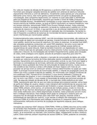 Por volta de meados da década de 80 apareceu o acrônimo VSAT (Very Small Aperture
Terminal) para designar estações terrenas de satélite com antenas de abertura reduzida
(tipicamente inferiores a 2,4m de diâmetro). Inicialmente usado apenas por uma empresa
fabricante como marca, este nome ganhou posteriormente uso geral na designação de
microestação. Esta companhia desenvolveu um sistema no qual cada VSAT é identificada
pela sua freqüência de transmissão, esquema que recebe o nome de FDMA (Frequency
Division Multiple Access). Paralelamente começaram a surgir sistemas VSAT baseados numa
terceira técnica de múltiplo acesso, na qual as VSATs transmitem na mesma freqüência, mas
em tempos distintos, denominada TDMA (Time Division Multiple Access). Estes sistemas,
entretanto, tinham a novidade de operarem na banda Ku (subida para o satélite em 14 GHz
e descida do mesmo em 12 GHz), o que permite o uso de antenas relativamente menores
que na banda C e maior rapidez na entrada em operação das microestações. Na banda Ku
não é freqüente a existência de sistemas de microondas terrestres capazes de interferir ou
serem interferidos por transmissões satélite.

Fundamentalmente estes sistemas VSAT, nas três tecnologias mencionadas, são sistemas de
comunicação de dados por comutação de pacotes, tirando proveito da quase ubiqüidade do
sinal satélite, dentro de sua área de cobertura. Em todos os sistemas, no sentido Hub-VSAT,
são utilizadas portadoras conduzindo um canal TDM estatístico, tal como numa rede de
pacotes terrestre. No sentido contrário, cada esquema de múltiplo acesso define as
características do canal inbound. Pode-se também transmitir voz digitalizada em redes
VSAT, embora este tipo de aplicação consuma relativamente muitos recursos das portadoras
outbound e inbound. As microestações são também freqüentemente usadas para recepção
de vídeo, tanto analógico como digital, através de portadora específica para este fim.

As redes VSAT passaram então a disputar o mercado de comunicação de dados até então
ocupado por sistemas terrestres de linhas dedicadas (ponto-multiponto) e de comutação de
pacotes, tipicamente com arquitetura de um computador central, ou seu front-end, ligado a
terminais ou controladoras de terminais, definindo uma topologia em estrela. Atrasos na
liberação e baixa qualidade das linhas de comunicação de dados terrestres, muitas vezes a
não existência das mesmas e ainda a dificuldade em fazer negócio com mais de um
provedor de serviço eram (e continuam sendo!) motivos determinantes na opção por redes
VSAT. O principal inconveniente da transmissão satélite, o retardo de propagação (cerca de
250ms que inclui a subida e descida do satélite), foi minimizado com códigos corretores de
erro poderosos (FEC, Forward Error Correction), o que diminui bastante o número de
retransmissões de quadros, e com a emulação de protocolos de usuário (SDLC, BSC, BPS,
etc) na Hub e nas VSATs, o que impede a transmissão de polling aos terminais através da
rede. Na segunda metade da década de 80, o mercado deu nítida preferência às redes
TDMA, basicamente pelo fato de que com esta tecnologia seria possível atender vários tipos
de perfis de tráfego de usuário, desde o mais interativo até transferências de arquivos com
tráfego batch. Com canais outbound de até 512kbit/s e canais inbound de até 128kbit/s, as
redes TDMA utilizam, entre outros, um protocolo de múltiplo acesso, criado no início da
década de 70 por Norman Abramson(um papa da teoria da informação), o protocolo Aloha,
mais tarde melhorado com o Aloha Segmentado (S-Aloha). Estes protocolos servem muito
bem a tráfegos interativos. Para tráfegos batch pode-se configurar o sistema para um
esquema fixo de alocação de tempo para cada VSAT sem disputa, havendo ainda a
possibilidade de operação por reserva, o que atende a tráfegos não totalmente contínuos. O
esquema CDMA só é interessante para tráfegos interativos e o esquema FDMA é
extremamente ineficiente em termos de ocupação de segmento espacial, para tráfegos
interativos.

Variações dos sistemas VSAT clássicos (TDM/TDMA, FDMA ou CDMA) descritos acima estão
se tornando mais freqüentes a cada dia. Sistemas nos quais as VSATs podem conectar-se
diretamente entre si, sem necessidade de passagem por estação hub (sistemas hubless full-
mesh), já se encontram no mercado, com inúmeras redes, notadamente na Ásia e América
Latina. Estes sistemas utilizam esquemas de acesso FDMA ou TDMA, podendo as conexões

ETB – REDES I                                                                       28
 