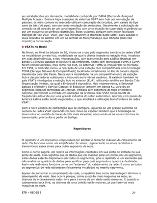 ser estabelecidas por demanda, modalidade conhecida por DAMA (Demanda Assigned
Multiple Access). Embora haja exemplos de sistemas VSAT sem hub por comutação de
pacotes, os mais comuns no mercado utilizam comutação de circuitos, com canais do tipo
cano de bits (bit pipe), sem portanto emulação de protocolos. Geralmente a solicitação de
conexão se dá através de um canal específico com uma estação de supervisão e gerência ou
por um esquema de gerência distribuído. Estes sistemas abrigam com maior facilidade
tráfegos de voz VSAT-VSAT, por não introduzirem o chamado duplo salto (duas subidas e
duas descidas do satélite em um só sentido de transmissão),o que dificulta (mas não
impede) a conversação.

  VSATs no Brasil

No Brasil, no final da década de 80, iniciou-se o uso pelo segmento bancário de redes VSAT
na modalidade private hub, modalidade na qual o cliente investe na estação Hub, instalada
em suas dependências, e nas microestações, com transmissão pelo satélite Brasilsat em
banda C (Serviço Datasat-Bi Exclusivo da Embratel). Redes com tecnologias FDMA e CDMA
foram comercializadas, mas como nos EUA, os sistemas TDMA se impuseram no mercado.
Em 1991, a Embratel iniciou a operação de uma estação Hub compartilhada com tecnologia
TDMA (Serviço Datasat-Bi Compartilhado) localizada inicialmente no Rio de Janeiro depois
transferida para São Paulo. Nesta outra modalidade há um compartilhamento da estação
hub e das portadoras outbounds e inbounds entre vários usuários. Já existem também no
país VSATs interligadas a estação hub no exterior (EUA), utilizando satélite em Banda C da
Organização Intelsat, da qual a Embratel é signatária. Mais recentemente, a Embratel
passou a oferecer o Serviço Datasat-bi Exclusivo também em banda Ku, através de
segmento espacial contratado ao Intelsat, embora sem cobertura de todo o território
nacional, permitindo a entrada em operação da primeira rede VSAT nessa banda de
freqüências adquirida por uma grande indústria do setor automotivo. Acordos com países da
América Latina estão sendo negociados, o que ampliará a utilização transfronteira de redes
VSAT.

Com o novo cenário de competição que se configura, aguarda-se um grande aumento no
número de redes VSAT operando no país. Deve-se esperar também que a tecnologia se
desenvolva no sentido de taxas de bits mais elevadas, adequando-se às novas técnicas de
transmissão, protocolos e perfis de tráfego.



                                      Repetidores



O repetidor é um dispositivo responsável por ampliar o tamanho máximo do cabeamento da
rede. Ele funciona como um amplificador de sinais, regenerando os sinais recebidos e
transmitindo esses sinais para outro segmento da rede.

Como o nome sugere, ele repete as informações recebidas em sua porta de entrada na sua
porta de saída. Isso significa que os dados que ele mandar para um micro em um segmento,
estes dados estarão disponíveis em todos os segmentos, pois o repetidor é um elemento que
não analisa os quadros de dados para verificar para qual segmento o quadro é destinado.
Assim ele realmente funciona como um “extensor” do cabeamento da rede. É como se todos
os segmentos de rede estivessem fisicamente instalados no mesmo segmento.

Apesar de aumentar o comprimento da rede, o repetidor traz como desvantagem diminuir o
desempenho da rede. Isso ocorre porque, como existirão mais maquinas na rede, as
chances de o cabeamento estar livre para o envio de um dado serão menores. E quando o
cabeamento esta livre, as chances de uma colisão serão maiores, já que teremos mais
maquinas na rede.

ETB – REDES I                                                                     29
 