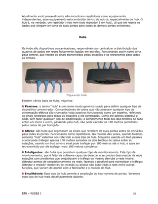 Atualmente você provavelmente não encontrara repetidores como equipamento
independentes, esse equipamento esta embutido dentro de outros, especialmente do hub. O
hub é, na verdade, um repetidor (mas nem todo repetidor é um hub), já que ele repete os
dados que chegam em uma de suas portas para todas as demais portas existentes.



                                           Hubs



Os Hubs são dispositivos concentradores, responsáveis por centralizar a distribuição dos
quadros de dados em redes fisicamente ligadas em estrelas. Funcionando assim como uma
peça central, que recebe os sinais transmitidos pelas estações e os retransmite para todas
as demais.




Existem vários tipos de hubs, vejamos:

   Passivos: o termo “Hub” é um termo muito genérico usado para definir qualquer tipo de
dispositivo concentrador. Concentradores de cabos que não possuem qualquer tipo de
alimentação elétrica são chamados hubs passivos funcionando como um espelho, refletindo
os sinais recebidos para todas as estações a ele conectadas. Como ele apenas distribui o
sinal, sem fazer qualquer tipo de amplificação, o comprimento total dos dois trechos de cabo
entre um micro e outro, passando pelo hub, não pode exceder os 100 metros permitidos
pelos cabos de par trançado.

  Ativos: são hubs que regeneram os sinais que recebem de suas portas antes de enviá-los
para todas as portas. Funcionando como repetidores. Na maioria das vezes, quando falamos
somente “hub” estamos nos referindo a esse tipo de hub. Enquanto usando um Hub passivo
o sinal pode trafegar apenas 100 metros somados os dois trechos de cabos entre as
estações, usando um hub ativo o sinal pode trafegar por 100 metros até o hub, e após ser
retransmitido por ele trafegar mais 100 metros completos.

  Inteligentes: são hubs que permitem qualquer tipo de monitoramento. Este tipo de
monitoramento, que é feito via software capaz de detectar e se preciso desconectar da rede
estações com problemas que prejudiquem o tráfego ou mesmo derrube a rede inteira;
detectar pontos de congestionamento na rede, fazendo o possível para normalizar o tráfego;
detectar e impedir tentativas de invasão ou acesso não autorizado à rede entre outras
funções, que variam de acordo com a fabricante e o modelo do Hub.

  Empilháveis: Esse tipo de hub permite a ampliação do seu numero de portas. Veremos
esse tipo de hub mais detalhadamente adiante.




ETB – REDES I                                                                       30
 